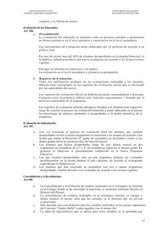 INSTITUCIÓN EDUCATIVA                                                INSTRUMENTO DE GESTIÓN
―CORONEL GREGORIO ALBARRACÍN‖                                             REGLAMENTO INTERNO 2009



             requiere y su libreta de notas).

Evaluación de los Educandos:
Art. 106.
        a. Procedimiento:
            La evaluación del educando se realizara como un pro ceso continúo y permanente
            en forma cualitativa en el nivel primario y cuantitativa en el nivel secundario.

             Los instrumentos de evaluación serán elaborados por el profesor de acuerdo a su
             grado y área.

             En caso de existir más del 40% de alumnos desaprobad os en la prueba bimestral, si
             lo hubiera, deberá proceder a una nueva evaluación de acuerdo a las d i sp o si cio ne s
             vigentes.

             Entregar la información bimestral a los padres.
             La evaluación en el nivel secundario y primario es permanente.

        b.   Registros de Evaluación:
             Todos los calificativos producto de las evaluaciones realizadas a los alumnos,
             deberán estar consignados en los registros de evaluación oficial que es alcanzado
             por las autoridades del sector.

             Los registros de evaluación oficial no deberán presenta r enmendaduras o borrones.
             Cualquier error involuntario deber á estar indicado expresamente v firmado por el
             profesor responsable de la asignatura.

             Los registros de evaluación deberán entregarse llenados a la Subdireccion respectiva
             luego de concluir el proceso de evaluación bimestral y anual indicando en el mismo
             los porcentajes de alumnos aprobados o desaprobados y la media aritmética de la
             asignatura.

Evaluación de Subsanación:
Art. 107.

        a.   Una vez concluido el proceso de evaluación final los alumnos que resulten
             desaprobados en tres o menos asignaturas se someterán a un examen de acuerdo a las
             fechas que señale la Dirección (5° grado de secundaria en diciembre o enero y los
             demás grados hasta los primeros días del mes de marzo).
        b.   Los alumnos que fueran desaprobados luego de este último control en dos
              asignaturas en secundaria de (1° a 4° de secundaria) repetirán el mismo grado. En
              primaria se observara el procedimiento establecido en la Nueva Propuesta
              Educativa.
        c.   Los que resulten desaprobados sólo en una asignatura deberán ser evaluados
              periódicamente en la misma durante el año siguiente, de acuerdo al cronograma
              sugerido por la Subdireccion.
        d.   Los alumnos que han concluido su secundaria con tres o menos asignaturas
              desaprobadas, tendrán derecho a ser evaluados de acuerdo a las normas vigentes.

Convalidación y/o Revalidación:
Art.108.

        a.    La Convalidación o revalidación de estudios realizados en el extranjero se tramitan
              en el Colegio donde se ha solicitado la matrícula, se autorizan mediante Decreto el
              Director del Plantel.
        b.    La convalidación de estudios realizados en el extranjero consiste en otorgar a
              dichos estudios el mismo valor que los cursados en el presente año sin previas
              evaluaciones.
        c.    Sólo procede esta convalidación para los estudios realizados en los p aíses signatarios
              del Convenio "Andrés Bello" o para aquellos con el mismo fin.
        d.    La tabla de equivalencias que se aplica para estos estudios es la aprobada por


                                                                                                    33
 