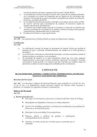 INSTITUCIÓN EDUCATIVA                                                       INSTRUMENTO DE GESTIÓN
―CORONEL GREGORIO ALBARRACÍN‖                                                    REGLAMENTO INTERNO 2009



                     reunión de ministros de países signatarios del convenio "Andrés Bello".
           e.        La revalidación consiste en otorgar el mismo valor a parte de los estudios realizados
                     en el extranjero en evaluar las asignaturas que no figuren en los certificados que
                     presente el interesado de acuerdo a los planes y programas de estudios de educación
                     primaria y secundaria del Perfil.
           f.        La revalidación procede para estudios realizados en los países con los cuales el Perú
                     ha suscrito convenio para Convalidación de estudios. El ministerio expide las
                     normas específicas de procedimiento.
        g.            El Director del Colegio puede autorizar la asistencia a clases de los alumnos que
                     tramitan convalidación o revalidación de estudios, mientras concluye dicho proceso,
                     (requerimientos indispensables para su matrícula).
            h.       En educación Primaria se sigue igual trámite.

Exoneraciones:
Art. 109. Las exoneraciones se harán teniendo en cuenta las disposiciones vigentes

Certificación:
Art. 110.

      a.         La certificación consiste en otorgar un documento de carácter oficial que acredita al
                 poseedor de que a concluido satisfactoriamente sus estudios en el nivel pri mario y
                 secundario.
      b.         La certificación se hará previa solicitud del interesado o en forma automática cuando el
                 alumno concluye su primaria y/o su secundaria.
      c.         El certificado de estudios es el único documento oficial que sirve para cualquier
                 trámite posterior o para seguir estudios inmediatos superiores. Se entregar á el primer
                 certificado en forma gratuita a los alumnos que han concluido sus estudios, luego los
                 posteriores se darán con previo pago de la cantidad que fije la institución.


                                              CAPÍTULO VII
  DE LOS DERECHOS, DEBERES, ATRIBUCIONES, PROHIBICIONES, EST ÍMULOS,
                  FALTAS Y SANCIONES DEL PERSONAL

Derechos del Perso na l:

Art. 111. Los derechos y deberes del Personal Docente están señalados en el C AP. IV, Art.
13 de la Ley v su Reglamento, siendo necesario amp liar las Normas sobre licencias y
permisos, se estipulan los siguientes artículos a continuación.

Deberes de Personal:
Art. 112.

a. Del Personal Docente:
           Participar en la formación, ejecución y evaluación del Plan Anual de Trabajo.

                      Desempeñar con dignidad y eficiencia su trabajo educativo.

                      Asistir a las asambleas generales y reuniones de coordinación convocada por la
                       Dirección y las Sub Direcciones.

                      Participar en las actividades Cívico -patrióticas.

                      Preparar, aplicar y calificar       las   pruebas    o   evaluacion es
                       correspondientes de los alumnos.

                      Informes en forma escrita de las faltas graves cometidas por el
                       alumnado.


                                                                                                           34
 