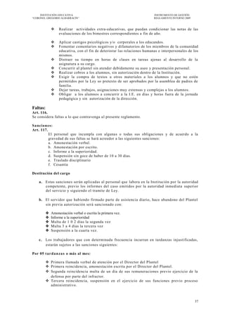 INSTITUCIÓN EDUCATIVA                                                 INSTRUMENTO DE GESTIÓN
―CORONEL GREGORIO ALBARRACÍN‖                                              REGLAMENTO INTERNO 2009



                  Realizar actividades extra-educativas, que puedan condicionar las notas de las
                   evaluaciones de los bimestres correspondientes a fin de año.

                  Aplicar castigos psicológicos y/o corporales a los educandos.
                  Fomentar comentarios negativos y difamatorios de los miembros de la comunidad
                   educativa, con el fin de deteriorar las relaciones humanas e interpersonales de los
                   mismos.
                  Distraer su tiempo en horas de clases en tareas ajenas al desarrollo de la
                   asignatura a su cargo.
                  Concurrir al plantel sin atender debidamente su aseo y presentación personal.
                  Realizar cobros a los alumnos, sin autorización dentro de la Institución.
                  Exigir la compra de textos u otros materiales a los alumnos y que no estén
                   permitidos por la Ley so pretexto de ser aprobados por la asamblea de padres de
                   familia.
                  Dejar tareas, trabajos, asignaciones muy extensas y complejas a los alumnos.
                  Obligar a los alumnos a concurrir a la I.E. en días y horas fuera de la jornada
                   pedagógica y sin autorización de la dirección.

Faltas:
Art. 116.
Se considera faltas a lo que contravenga a l presente reglamento.

Sa ncio nes:
Art. 117.
          El personal que incumpla con algunas o todas sus obligaciones y de acuerdo a la
          gravedad de sus faltas se hará acreedor a las siguientes sanciones:
          a. Amonestación verbal.
          b. Amonestación por escrito.
          c. Informe a la superioridad.
          d. Suspensión sin goce de haber de 10 a 30 días.
          e. Traslado disciplinario
          f. Cesantia

Destitución del cargo

    a. Estas sanciones serán aplicadas al personal que labora en la Institución por la autoridad
       competente, previo los informes del caso emitidos por la autoridad inmediata superior
       del servicio y siguiendo el tramite de Ley.

    b. El servidor que habiendo firmado parte de asistencia diario, hace abandono del Plantel
       sin previa autorización será sancionado con:

             Amonestación verbal o escrita la primera vez.
             Informe a la superioridad
             Multa de 1 0 2 días la segunda vez
             Multa 3 a 4 días la tercera vez
             Suspensión a la cuarta vez.

    c. Los trabajadores que con determinada frecuencia incurran en tardanzas injustificadas,
       estarán sujetos a las sanciones siguientes:

Por 05 t a r d a n za s o más al mes:

           Primera llamada verbal de atención por el Director del Plantel
           Primera reincidencia, amonestación escrita por el Director del Plantel.
           Segunda reincidencia multa de un día de sus remuneraciones previo ejercicio de la
            defensa por parte del infractor.
           Tercera reincidencia, suspensión en el ejercicio de sus funciones previo proceso
            administrativo.



                                                                                                     37
 