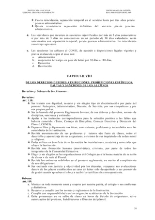 INSTITUCIÓN EDUCATIVA                                             INSTRUMENTO DE GESTIÓN
―CORONEL GREGORIO ALBARRACÍN‖                                          REGLAMENTO INTERNO 2009



         Cuarta reincidencia, separación temporal en el servicio hasta por tres a ños previo
          proceso administrativo.
         Quinta reincidencia separación definitiva del serv icio previo proceso
          administrativo.

    d. Los servidores que incurren en ausencias injustificadas por más de 3 días consecutivos
       o por más de 5 días no consecutivos en un periodo de 30 días calendario, serán
       sancionados con separación temporal, previo proceso a dministrativo. La reincidencia
       constituye agravante.

    e. Las sanciones las aplicara el CONEI, de acuerdo a disposiciones legales vigentes y
       previa evaluación según el caso son:
        a. Amonestación
        b. suspensión del cargo sin goce de haber por 30 días a 180 días.
        c. Remoción
        d. Destitución


                                     CAPITULO VIII
   DE LOS DERECHOS DEBERES ATRIBUCIONES. PROHIBICIONES EST ÍMULOS.
                 FALTAS Y SANCIONES DE LOS ALUMNOS

Derechos y Deberes de los Alumnos:

Derechos:
Art. 118.
     Ser tratado con dignidad, respeto y sin ningún tipo de discriminació n por parte del
       personal Jerárquico, Administrativo, Docente, de Servicio, por sus compañeros y por
       sus propios padres.
     Ser informado del presente Reglamento Interno, de sus deberes y derechos, normas de
       disciplina, sanciones y estímulos.
     Apelar a las instancias correspondientes para la solución positiva a las faltas que
       hubiera cometido. (Tutor, Consejo de Disciplina, Consejo Directivo y Dirección del
       Plantel, CONEI).
     Expresar libre y dignamente sus ideas, convicciones, problemas y necesidades ante las
       autoridades de la Institución.
      Recibir asesoramiento de sus profesores y tutores aún fuera de clases, sobre el
       desarrollo y aprendizaje de sus asignaturas, así com o de sus inquietudes de orden moral
       y religioso.
      Poder utilizar en beneficio de su formación la s instalaciones, servicios y materiales que
       ofrece la Institución.
      Recibir una formación humana (moral-ética), cristiana, por parte de todos los
       integrantes de la Comunidad Educativa.
      Elegir y ser elegido en las organizaciones del Colegio para la buena mar cha de su salón
       de clases v de todo el Plantel.
      Recibir los estímulos señalados en el presente reglamento, en merito al cumplimiento
       de sus obligaciones.
      Ser evaluado con justicia y objetividad por los docentes, recuperar sus evaluaciones
       dentro de los plazos establecidos en caso de haber sido desaprobado y ser promovido
       de grado cuando aprueben el año y a recibir la certificación correspondiente.

Deberes:
Art. 119.
     a. Mostrar en todo momento amor y respeto por nuestra patria, el colegio v sus emblemas
        y distintivos.
     b. Respetar y cumplir con las normas y reglamento de la Institución.
     c. Cumplir con responsabilidad con las exigencias académicas de la Institución
     d. Debe permanecer en su salón de clases en horas de dictado de asignaturas, salvo
        autorización del profesor, Subdirectores o Director del plantel.


                                                                                                 38
 