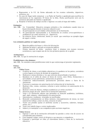 INSTITUCIÓN EDUCATIVA                                            INSTRUMENTO DE GESTIÓN
―CORONEL GREGORIO ALBARRACÍN‖                                         REGLAMENTO INTERNO 2009



    e. Representar a la I.E. de forma adecuada en los eventos culturales, deportivos.
       artísticos, etc.
    f. En caso de llegar tarde comunicar a su Padre de Familia o apoderado para justificar la
       inasistencia en las siguientes 24 horas de la falta. Dicha justificación será con la
       asistencia del padre de familia o apoderado.
    g. Respetar el horario de trabajo escolar e ingresar a su aula al toque del timbre.

Estímulos:
Art. 120. La Comunidad Educativa otorgara estímulos a los estudiantes cuando éstos se
           hayan distinguido durante el proceso educativo por:
       a. Su participación en actividades sobresalientes en la Institución.
       b. Su participación representando a la Institución en eventos cívico-patrióticos o
           académicos así como artísticos y/o deportivos.
       c. Su esfuerzo físico, intelectual, moral y/o social que constituye un ejemplo digno
           de seguir o imitar.

Los estímulos podrán ser según los casos:

        a.   Mención pública de honor y o ficio de felicitación
        b.   Diploma de honor y galvano en actuación pública
        c.   Premio material en útiles escolar es total, a alumnos con escasos recursos
             económicos y que ocupen uno de los tres primeros puestos de su grado.

Atribuciones:
Art. 121. Lo que la institución le asigne.

Prohibiciones a los alumnos:
Art. 122. Se considera como prohibiciones to do lo que contravenga al presente reglamento.

Faltas:
Art. 123.
        Faltas Leves:
        a. Evadirse de clases o actividades educativas y/o quedarse en los patios, corredores
            u otros lugares en horas de dictado de asignatur as.
        b. Dedicarse a tareas distintas a l a s que estuviera desarrollando el profesor.
        c. Quedarse en el salón de clases en horas de recreo, ratos libres, formaciones o
            actividades cívicas patrióticas, actuaciones en general.
        d. Conducirse indecorosamente (presentación personal) dentro o fuera de la
            institución
        e. Convocar a reuniones sin autorización de la dirección de la Institución.
        f.  Realizar rifas, ventas, contratos, colectas o actos similares sin autorización de la
            dirección
        g. Realizar ventas de objetos, trabajos académi cos y/o útiles escolares
        h. Practicar juegos de azar dentro de la institución (apuestas).
        i.  Traer a la institución objetos que perturben su atención académica, (celulares,
            mp3, mp4, cámaras, videocámaras) sin autorización.
        j.  Inasistencias y tardanzas reiteradas no justificadas.
        k. Reincidir constantemente en faltas menores, (incumplimiento de tareas, no traer
            material de trabajo, comer en clase, ensuciar el aula).
        l.  Vestir con prendas ajenas al uniforme escolar y accesorios, (adornos, tatuajes,
            aretes, etc.)
        m. Venir con cabello largo o cortes inadecuados
        n. Inducir y/o manipular a sus compañeros para acciones negativas.

        Faltas Graves
        a. Ingresar o salir de la institución utilizando las paredes u otras vías de acceso no
            consideradas para alumnos.
        b. Usar lenguaje vulgar, (soez) al dirigirse a sus mayores o compañeros.
        c. Fomentar y participar en riñas y/o desordenes dentro y fuera de la institución
            educativa.



                                                                                                39
 
