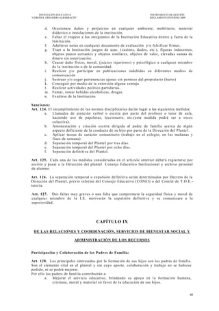 INSTITUCIÓN EDUCATIVA                                             INSTRUMENTO DE GESTIÓN
―CORONEL GREGORIO ALBARRACÍN‖                                          REGLAMENTO INTERNO 2009



        d. Ocasionare daños y perjuicios en cualquier ambiente, mobiliario, material
           didáctico o instalaciones de la ins titución.
        e. Faltar el respeto a los integrantes de la Institución Educativa dentro y fuera de la
           Institución.
        f. Adulterar notas en cualquier documento de evaluación y/o falsificar firmas.
        g. Traer a la Institución juegos de azar, (casinos, dados, etc.), figuras indecentes,
           objetos punzo cortantes y objetos similares, objetos de valor, elevadas sumas de
           dinero sin autorización.
        h. Causar daño físico, moral, (juicios injuriosos) y psicológico a cualquier miembro
           de la institución o de la comunidad.
        i. Realizar y/o participar en publicaciones indebidas en diferentes medios de
           comunicación
        j. Sustraer y/o coger pertenencias ajenas sin permiso del propietario (hurto)
        k. Conseguir por medio de la extorsión alguna ventaja.
        l. Realizar actividades político partidarias.
        m. Fumar, tomar bebidas alcohólicas, drogas.
        n. Evadirse de la Institución.

Sanciones:
Art. 124. El incumplimiento de las normas disciplinarias dar án lugar a las siguientes medidas:
       a. Llamadas de atención verbal o escrita por par te del profesor o tutor de aula,
             haciendo uso de papeletas, leccionario, etc.(esta medida podrá ser a veces
             colectiva).
       b. Amonestación y citación escrita dirigida al padre de familia acerca de algún
             aspecto deficiente de la conducta de su hijo por parte de la Dirección del Plante l.
       c. Aplicar tareas de carácter comunitario (trabajo en el colegio, en l as mañanas y
             fines de semana)
       d. Separación temporal del Plantel por tres días.
       e. Separación temporal del Plantel por ocho días.
       f.    Separación definitiva del Plantel.

Art. 125. Cada una de las medidas consideradas e n el artículo anterior deberá registrarse por
escrito y pasar a la Dirección del plantel Consejo Educativo Institucional y archivo personal
de alumno.

Art. 126. La separación temporal o expulsión definitiva serán determinadas por Decreto de la
Dirección del Plantel, previo informe del Consejo Educativo (CONEI) o del Comité de T.O.E.-
tutoría.

Art. 127. Dos faltas muy graves o una falta que comprometa la seguridad física y moral de
cualquier miembro de la I.E. motivarán la expulsión definitiva y se comu nicara a la
superioridad.




                                       CAPÍTULO IX

 DE LAS RELACIONES Y COORDINACIÓN, SERVICIOS DE BIENESTAR SOCIAL Y

                           ADMINISTRACIÓN DE LOS RECURSOS


Participación y Colaboración de los Padres de Familia:

Art. 128. Los principales interesados por la formación de sus hijos son los padres de familia.
Son el elemento vital en el plantel y sin cuyo aporte, colaboraci ón y trabajo no se hubiese
podido, ni se podrá mejorar.
Por ello los padres de familia contribuirán a:
        a. Mejorar el servicio educativo, brindando su apoyo en l a formación humana,
             cristiana, moral y material en favor de la educación de sus hijos.


                                                                                                 40
 