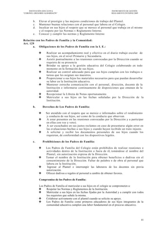 INSTITUCIÓN EDUCATIVA                                                 INSTRUMENTO DE GESTIÓN
―CORONEL GREGORIO ALBARRACÍN‖                                              REGLAMENTO INTERNO 2009



        b.   Elevar el prestigio y las mejores condiciones de trabajo del Plantel.
        c.   Mantener buenas relaciones con el personal que labora en el Colegio.
        d.   Inculcar en sus hijos el respeto que se merece el personal que trabaja en el mismo
             y el respeto por las Normas v Reglamento Interno.
        e.   Conocer y cumplir las normas y Reglamento Interno

Relación con los Padres de Familia y la Comunidad:
Art. 129
       a. Obligaciones de los Padres de Familia con la I. E.:

                  Realizar un acompañamiento real y efectivo en el diario trabajo escolar de
                   sus hijos, en el nivel Primario y Secundaria.
                  Asistir puntualmente a las reuniones convocadas por la Direcci ón cuando se
                   requiera de su presencia
                  Brindar su apoyo a la gestión educativa del Colegio colaborando en todo
                   momento en la formación de sus hijos.
                  Realizar un control adecuado para que sus hijos cumplan con los trabajos o
                   tareas que les asignan sus maestros.
                  Proporcionar a sus hijos los materiales necesarios para q ue puedan desarrollar
                   su labor en la Institución educativa.
                  Mantener estrecha comunicación con el personal , dirección, docente de la
                   Institución e informarse continuamente de disposiciones que emanan de la
                   autoridad.
                  Recepcionar la Libreta de Notas oportun amente.
                  Matricular a sus hijos en las fechas señaladas por la Dirección de la
                   Institución.

        b.       Derechos de Los Padres de Familia:

                  Ser atendido con el respeto que se merece e informados sobre e l rendimiento
                   y conducta de sus hijos, así como de la conducta que observan.
                   A estar presentes en las reuniones convocadas por la Dirección y a participar
                   en ellas con voz y voto).
                   A ser escuchados en sus justos reclamos en caso de presentarse algún error en
                   las evaluaciones hechas a sus hijos y cuando haya n recibido un trato injusto.
                   A solicitar y recibir los documentos personales de sus hijos cuando los
                   requieran, de conformidad con los dispositivos legales.

        c.       Prohibiciones de los Padres de Familia:

                  Los Padres de Familia del Colegio están prohibid os de realizar reuniones o
                   actividades dentro de la Institución o fuera de él, tomándose el nombre del
                   Plantel, sin autorización expresa de la Dirección.
                  Tomar el nombre de la Institución para obtener beneficios o dadivas sin el
                   consentimiento de la Dirección. Faltar de palabra o de obra al personal que
                   labora en la Institución.
                   Ingresar al Plantel e interrumpir las laborares de los docentes sin previa
                   autorización.
                  Ofrecer dadivas o regalos al personal a cambio de obtener favores.

             Compromiso de los Padres de Familia:

             Los Padres de Familia al matricular a sus hijos en el colegio se comprometen a:
                  Respetar las Normas y Reglamentos de la Institución.
                  Matricular a sus hijos en las fechas fijadas por la Autoridad y a cumplir con t odos
                   los requisitos que señale la misma.
                  Colaborar activamente con el plantel cuando se solicite su apoyo.
                  Los Padres de Familia como primeros educadores de sus hijos integrantes de la
                   comunidad educativa cumplen una labor fundamental en el proceso educativo.




                                                                                                     41
 