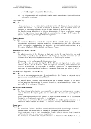INSTITUCIÓN EDUCATIVA                                              INSTRUMENTO DE GESTIÓN
―CORONEL GREGORIO ALBARRACÍN‖                                           REGLAMENTO INTERNO 2009



               posibilidades para remediar las deficiencias.

         d)    Los daños causados a la propiedad y/o a l os bienes muebles son responsabilidad de
               quienes los ocasionen.

Caja C e nt r a l :
Art. 135.

          Esta constituida por la oficina de tesorería de la I.E. Sub Directora Administrativa y
         comité de recursos. La persona encargada de tesorería, lleva el control sobre los
         ingresos de dineros por concepto de los recursos propios de la Institución.
         La Sub Directora Administrativa informa diariamente, el dinero en efectivo captado
         sobre los ingresos de pagos registrados y semanalmente entrega a la Dirección del
         Plantel los ingresos por concepto de recursos propios.

Co nta bilida d:
Art. 136.
        La Institución Educativa contrata los servicios de un Contador para que registre los
        movimientos de ingresos y egresos mensuales y lleva el manejo del libro contable de
        Caja, entregando trimestralmente los Balances. Al final del ejercicio presenta a la
        Dirección del plantel el libro de Caja y el Balance Anual.

Administración de los kioscos:
Art. 137.
       La administración de los kioscos se hará por medio de una licitación que será
       convocada y presidida por el Director del Colegio e integrada asimismo por un
       miembro de la Asociación de Padres de Familia, un profesor y un alumn o.

         El contrato p o d r á ser hasta por 2 años como máximo.
         Lo recaudado par concepto de alquiler de los kioscos se dep ositara en una cuenta
         especial de la APAFA de la I.E. para los pagos de teléfono y otros servicios que
         requiera la institución y se informará a la autoridad competente. Por ningún motivo se
         concederá la administración de los kioscos o cafetería al personal que labora en la I.E.

Los de Campo Deportivo y otros af ines:
Art. 138.
       El uso de los campos deportivos y de otros ambientes del Colegio se realizara previo
       permiso expreso de la Dirección del Plantel.

         El Director podrá conceder dicha autorización por un tiempo limitado, lo que pueda
         recibir la Institución por el uso de campos deportivos o de otros ambientes pasara a ser
         propiedad de la Institución Educativa.

Suscripción de Convenios:
Art. 139.
       La Dirección de la Institución podrá suscribir convenios con instituciones o empresas
       con la finalidad de captar ayudas de tipo adecuado a la educación que imparte el
       Plantel.
       Estos convenios podrán referirse también al intercambio de personal con la finalidad de
       brindarles perfeccionamiento técnico — pedagógico.
       Toda firma de convenios deberá estar refrendada por ambas partes firmantes y la
       Dirección remitir informe del mismo a la autoridad educativa inmediata superior.

Donaciones:
Art. 140.
       La Institución Educativa podrá ser receptor de donaciones en materia les y/o en dinero
       proporcionado por instituciones de bien social o de empresas productoras.
       Estas donaciones pasaran a ser propiedad del Estado , deberán anotarse en el inventario
       de bienes si se trata de materiales o maquinarias.
       La Institución podrá también, otorgar donaciones de materiales dados de baja en la I.E.



                                                                                                  43
 