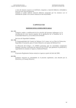 INSTITUCIÓN EDUCATIVA                                             INSTRUMENTO DE GESTIÓN
―CORONEL GREGORIO ALBARRACÍN‖                                          REGLAMENTO INTERNO 2009



        a otros de menores recursos en mobiliario, maquinas y material didáctico refrendada a
        través de una Acta de Donación.
        También se podrá elaborar material didáctico preparado por los alumnos con i n
        finalidad de ayudar a los centros educativos más necesitados.




                                      CAPITULO XII

                           DISPOSICIONES COMPLEMENTARIAS

Art. 141.
       Cualquier cambio o modificación de los artículos del presente reglamento y/o la
       introducción de otros nuevos requiere de la aprobac ión de la Asamblea de la
       Comunidad Educativa y de la Dirección de Plantel.

       Servicios de Seguridad Ciudadana:
Art. 142.
       Es Responsabilidad del Comité de Defensa Civil contar con un Plan de Protección,
       Seguridad y Evacuación, para el Centro Educativo con a poyo de Defensa Civil.

        La Dirección del Colegio y la APAFA gestionara ante las autoridades competentes
        mediante convenio la presencia de efectivos de la P.N.P. que garanticen la protección y
        seguridad de los alumnos al ingreso y Salida del Plantel.

Art.143.
       El presente Reglamento Interno entrará en vigencia a partir de Julio del 2009.

Art.144.
       Cualquier situación no contemplada en el presente reglamento, será absuelta por la
       Dirección y el Consejo Directivo.




                                                                                                 44
 