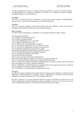 INSTITUCIÓN EDUCATIVA                                                    INSTRUMENTO DE GESTIÓN
―CORONEL GREGORIO ALBARRACÍN‖                                                 REGLAMENTO INTERNO 2009



constituye el documento normativo y orientador del quehacer Educativo y precisa con claridad los límites
de responsabilidad de los diferentes estamentos en relación con la calidad del proceso enseñanza
aprendizaje a impartir en nuestra institución.

Finalidad:
Art. 02. La finalidad del presente reglamento es precisar las funciones derechos, responsabilidades,
estímulos, faltas y sanciones de los estamentos de la Comunidad Educativa.

Vigencia:
Art. 03. El presente reglamento tendrá vigencia durante dos años calendarios, a partir de la fecha de
aprobación mediante Resolución Directoral de la institución Educativa.

Bases Legales:
Art. 04° El presente Reglamento se fundamenta en los siguientes dispositivos legales vigentes:

Constitución Política del Perú
Lev N° 28044 Ley General de educación
Ley N° 24029 Ley Del Profesorado
Ley N° 25212 Modificado por la Ley N° 24029
Ley Nº 29063 Ley del Profesorado - 2007
Ley N° 19990 Lev de la Caja de Pensiones, Jubilación.
D.S. N° 019-90-ED, Reglamento de la Ley del Profesorado
D.S. N° 050-83-E1), Reglamento de Supervisión Educativa
D S. N° 004-83-El). Reglamento de Educación Secundaria
N° 002x'96-ED, Reglamento de Organización y Funciones del M.E.
D.S. N° 007-2001, Desarrollo de las Actividades Educativas
D S. N° 016-2002-ED, Reglamento de APAEA
D.S. N° 026-ED. Kioscos Escolares
D.S. N° 276, Ley de Bases do la Carrera Administrativa
RM N° 853-03-ED, Aplicación Progresiva de la Nueva ley General de Educación
D.S. N° 021-03-ED, Declaran en Emergencia el Sistema Educativo Nacional
RM. N° I68-2002-ED, Aprueban disposiciones complementarias de las normas para la Gestión y Desarrollo
de las Actividades en los Centros y Programas Educativos
RM. N° 310-2003-ED. Aprueban disposiciones complementarias de las normas para la Gestión y Desarrollo
de las Actividades en los Centros y Programas Educativos.
Ley N° 27444-2001, Ley del Procedimiento Administrativo General

Alcances:
Art. 05. De acuerdo a las Disposiciones Legales del Sector Educación, están obligados a cumplir el presente
Reglamento, el Personal Directivo y Jerárquico, Docente. Administrativo y de Servicio. Así coma todo el
alumnado y los Padres de Familia de la I.E. "Crnl. Gregorio Albarracín‖.

Art. 06. El Director y su Consejo Educativo Institucional, serán los responsables de velar para que se de
estricto cumplimiento al presente Reglamento, evaluar sus resultados, sancionar las faltas que se deriven
por el incumplimiento del mismo y de actualizarlo al término del periodo de vigencia.




                                                                                                           5
 