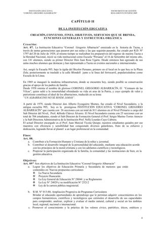 INSTITUCIÓN EDUCATIVA                                                     INSTRUMENTO DE GESTIÓN
―CORONEL GREGORIO ALBARRACÍN‖                                                  REGLAMENTO INTERNO 2009



                                           CAPÍTULO II

                                DE LA INSTITUCIÓN EDUCATIVA

      CREACIÓN, CONVENIO, FINES, OBJETIVOS, SERVICIOS QUE SE BRINDA,
             FUNCIONES GENERALES Y ESTRUCTURA ORGÁNICA

Creación:
Art. 07. La Institución Educativa ―Coronel Gregorio Albarracín‖ enraizado en la historia de Tacna, a
través de tantas generaciones que pasaron por sus aulas y las que seguirán pasando, fue creado por R.D. Nº
1797 del 20 de Julio de 1929, al mismo tiempo se realizaban los preparativos del regreso de nuestra Tacna a
la Heredad Nacional, inició su vida institucional como Escuela ―Peruana‖ el 16 de Setiembre del mismo año,
con 141 alumnos, siendo su primer Director Don Juan Rose Ugarte. Desde entonces han egresado de sus
aulas muchos alumnos que destacan y han representado a Tacna en eventos nacionales e internacionales.

Así, surgió la Escuela 995, bajo la égida del Bicolor Peruano, primero en el local en lo que hoy es la Plaza
Zela; posteriormente se trasladó a la calle Blondell junto a la línea del ferrocarril, popularizándose como
Escuela de la Línea.

En 1969 se inauguró la moderna infraestructura, donde se encuentra hoy, siendo posible su conservación
gracias al apoyo de los padres de familia.
Desde 1958 ostenta el nombre de glorioso CORONEL GREGORIO ALBARRACÍN, El ―Centauro de las
Vilcas‖, quien saltó a la inmortalidad ofrendando su vida en aras de la Patria, y cuyo ejemplo de valor y
patriotismo constituye el ideal de los albarracinos, traducido en su lema:
“UN ALBARRACINO NO SE RINDE JAMAS”.

A partir de 1979, siendo Director don Alberto Eyzaguirre Montes, fue creado el Nivel Secundario, y la
antigua escuelita 995, hoy es la prestigiosa INSTITUCIÓN EDUCATIVA ―CORONEL GREGORIO
ALBARRACÍN‖ que cuenta con 26 secciones con un total de 811 alumnos en el Nivel Primario a cargo del
Sub Director del Nivel, Prof. Alfredo Chávez Álvarez. El Nivel Secundario cuenta con 25 secciones con un
total de 704 estudiantes, siendo el Sub Director de Formación General el Prof. Sergio Marino Torres Atencio
y la Sub Directora Administrativa de la Institución Prof. Nelly Lourdes Cayo Cabrera.
El actual Director encargado es el Prof. Juan Marcial Ticona Quispe; nuestros estudiantes guiados por sus
maestros con eficiencia y sensibilidad han conquistado diversos galardones, fruto de su esfuerzo y
dedicación, logrando llevar al plantel a un lugar preferencial en la comunidad.

Fines:
Art. 08.
   a. Contribuir a la Formación Humano y Cristiana de la niñez y juventud.
   b. Contribuir al desarrollo integral de la personalidad del educando, mediante una educación acorde
        con los principios de la moral cristiana y con los adelantos científicos y tecnológicos.
   c. Propiciar la participación organizada de la familia, la comunidad y las instituciones de bien, en la
        gestión educativa.

Objetivos:
Art. 09" Son objetivos de La Institución Educativa ―Coronel Gregorio Albarracín‖
   a. Lograr los objetivos de Educación Primaria y Secundaria de menores que están
       contenidos en: Nuevas propuestas curriculares
        La Nueva Secundaria
        Proyecto Huascarán
        La Ley General de Educación N° 28044 y su Reglamento
        La Ley N° 24029 y su modificación N° 25212
        Ley de la carrera pública magisterial.

    b. R.M. N° 013-88, Ampliación Progresiva de Programas Curriculares
       Brindar al educando oportunidades de aprendizaje que le permitan adquirir conocimientos en los
       campos humanísticos, científicos y tecnológicos que estimulen el desarrollo de sus capacidades
       para comprender, analizar, explicar y evaluar el medio natural, cultural y social en los ámbitos
       local, regional, nacional e internacional.
    c. Promover el conocimiento y la práctica de los valores cívico, patriótico, éticos, estéticos y


                                                                                                          6
 