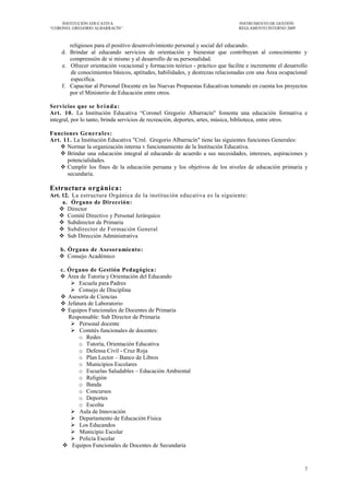 INSTITUCIÓN EDUCATIVA                                                    INSTRUMENTO DE GESTIÓN
―CORONEL GREGORIO ALBARRACÍN‖                                                 REGLAMENTO INTERNO 2009



       religiosos para el positivo desenvolvimiento personal y social del educando.
    d. Brindar al educando servicios de orientación y bienestar que contribuyan al conocimiento y
       comprensión de si mismo y al desarrollo de su personalidad.
    e. Ofrecer orientación vocacional y formación teórico - práctico que facilite e incremente el desarrollo
       de conocimientos básicos, aptitudes, habilidades, y destrezas relacionadas con una Área ocupacional
       especifica.
    f. Capacitar al Personal Docente en las Nuevas Propuestas Educativas tomando en cuenta los proyectos
       por el Ministerio de Educación entre otros.

Servicios que se b r i n d a :
Art. 10. La Institución Educativa ―Coronel Gregorio Albarracín" fomenta una educación formativa e
integral, por lo tanto, brinda servicios de recreación, deportes, artes, música, biblioteca, entre otros.

Funciones Genera les:
Art. 11. La Institución Educativa "Crnl. Gregorio Albarracín" tiene las siguientes funciones Generales:
    Normar la organización interna v funcionamiento de la Institución Educativa.
    Brindar una educación integral al educando de acuerdo a sus necesidades, intereses, aspiraciones y
      potencialidades.
    Cumplir los fines de la educación peruana y los objetivos de los niveles de educación primaria y
      secundaria.

Estructura orgánica:
Art. 12. La estructura Orgánica de la institución educativa es la siguiente:
     a. Órgano de Dirección:
    Director
    Comité Directivo y Personal Jerárquico
    Subdirector de Primaria
    Subdirector de Formación General
    Sub Dirección Administrativa

   b. Órgano de Asesoramiento:
    Consejo Académico

    c. Órgano de Gestión Pedagógica :
     Área de Tutoría y Orientación del Educando
         Escuela para Padres
         Consejo de Disciplina
     Asesoría de Ciencias
     Jefatura de Laboratorio
     Equipos Funcionales de Docentes de Primaria
       Responsable: Sub Director de Primaria
         Personal docente
         Comités funcionales de docentes:
           o Redes
           o Tutoría, Orientación Educativa
           o Defensa Civil - Cruz Roja
           o Plan Lector – Banco de Libros
           o Municipios Escolares
           o Escuelas Saludables – Educación Ambiental
           o Religión
           o Banda
           o Concursos
           o Deportes
           o Escolta
         Aula de Innovación
         Departamento de Educación Física
         Los Educandos
         Municipio Escolar
         Policía Escolar
      Equipos Funcionales de Docentes de Secundaria



                                                                                                          7
 