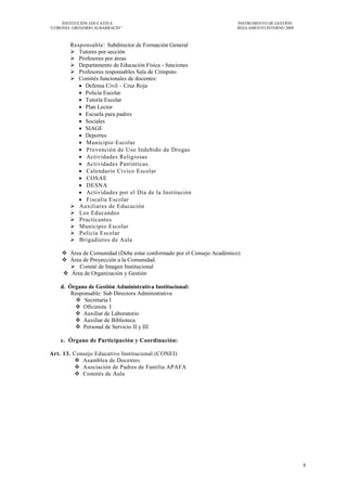 INSTITUCIÓN EDUCATIVA                                            INSTRUMENTO DE GESTIÓN
―CORONEL GREGORIO ALBARRACÍN‖                                         REGLAMENTO INTERNO 2009



        Responsable: Subdirector de Formación General
         Tutores por sección
         Profesores por áreas
         Departamento de Educación Física - funciones
         Profesores responsables Sala de Cómputo
         Comités funcionales de docentes:
            Defensa Civil – Cruz Roja
            Policía Escolar
            Tutoría Escolar
            Plan Lector
            Escuela para padres
            Sociales
            SIAGE
            Deportes
            Municipio Escolar
            Prevención de Uso Indebido de Drogas
            Actividades Religiosas
            Actividades Patrióticas.
            Calendario Cívico Escolar
            COSAE
            DESNA
            Actividades por el Día de la Institución
            Fiscalía Escolar
         Auxiliares de Educación
         Los Educandos
         Practicantes
         Municipio Escolar
         Policía Escolar
         Brigadieres de Aula

     Área de Comunidad (Debe estar conformado por el Consejo Académico)
     Área de Proyección a la Comunidad.
       Comité de Imagen Institucional
     Área de Organización y Gestión

    d. Órgano de Gestión Administrativa Institucional:
        Responsable: Sub Directora Administrativa
          Secretaria I
          Oficinista I
          Auxiliar de Laboratorio
          Auxiliar de Biblioteca
          Personal de Servicio II y III

    e. Órgano de Participación y Coordinación:

Art. 13. Consejo Educativo Institucional (CONEI)
          Asamblea de Docentes
          Asociación de Padres de Familia APAFA
          Comités de Aula




                                                                                                8
 