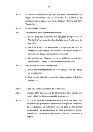 10



Art.19°.-   La matrícula constituye el proceso académico administrativo de
            mayor responsabilidad para el estudiante. Se sujetará a los
            procedimientos y plazos que fije la Dirección General del ISPP
            "Santa Cruz".

Art.20°.-   La matrícula es personal.

Art.21°.-   Se consideran aptos para ser matriculados:

            a. En el I ciclo, los estudiantes que aprueben el ingreso al ISP
               "Santa Cruz", de acuerdo a lo estipulado en su Reglamento de
               Admisión.

            b. Del II al X ciclo, los estudiantes que aprueben el 55% de
               créditos del ciclo anterior, presentando la Boleta de Notas y el
               comprobante de pago por derecho de matrícula.

            c. Los profesionales titulados, previa convalidación de estudios,
               siempre que no supere la meta de ingresantes aprobada.

Art.22°.-   Para acceder al IX ciclo son requisitos:

            a. Haber aprobado la práctica del I al VIII ciclo y el Plan de Trabajo
               de Investigación.

            b. Para acceder al X ciclo es requisito haber aprobado la Práctica
               del IX ciclo.



Art.23°.-    Cada ciclo tiene una duración de 18 semanas.

Art.24°.-    El ciclo I -2006 comprenderá del 03 de abril al 04 de agosto; y el
             ciclo II – 2006 del 21 de agosto al 22 de diciembre.

Art.25°.-    El currículo tiene por finalidad determinar y estructurar el proceso
             de aprendizaje que conlleve a la formación integral del profesional
             de la Educación. Se estructura sobre la base de los perfiles
             profesionales y se caracteriza por ser integral, coherente, flexible,
             diversificada, participativa, permanente, dinámica, innovadora y
             original.
 