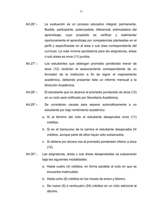 11



Art.26°.-    La evaluación es un proceso educativo integral, permanente,
             flexible, participante, potenciadota, diferencial, estimuladora del
             aprendizaje,   cuyo    propósito   es   verificar   y   realimentar
             oportunamente el aprendizaje por competencias planteadas en el
             perfil y especificadas en al área o sub área correspondiente del
             currículo. La nota mínima aprobatoria para las asignaturas, áreas
             o sub áreas es once (11) puntos.

Atr.27°.-    Los estudiantes que obtengan promedio ponderado menor de
             doce (12) recibirán el asesoramiento correspondiente de un
             formador de la institución a fin de lograr el mejoramiento
             académico, debiendo presentar éste un informe mensual a la
             Dirección Académica.

Art.28°.-    El estudiante que no alcance el promedio ponderado de doce (12)
             en un ciclo será notificado por Secretaría Académica.

Art.29°.-    Se consideran causas para separar automáticamente a un
             estudiante por bajo rendimiento académico:

            a. Si al término del ciclo el estudiante desaprueba once (11)
               créditos.

            b. Si en el transcurso de la carrera el estudiante desaprueba 24
               créditos, aunque parte de ellos hayan sido subsanados.

            c. Si obtiene por tercera vez el promedio ponderado inferior a doce
               (12).

Art.30°.-   Las asignaturas, áreas y sub áreas desaprobadas se subsanarán
            bajo las siguientes modalidades:

            a. Hasta cuatro (4) créditos, en forma paralela al ciclo en que se
               encuentra matriculado.

            b. Hasta ocho (8) créditos en los meses de enero y febrero.

            c. De nueve (9) a venticuatro (24) créditos en un ciclo adicional al
               décimo.
 