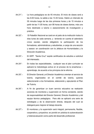 12



Art.31°.-   La hora pedagógica es de 45 minutos. El inicio de clases será a
            las 8.00 horas, la salida a las 13.35 horas. Habrá un intervalo de
            05 minutos luego de las dos primeras horas y de 15 minutos a
            partir de las 11.05 horas, son 06 horas de clases diarias, más una
            hora destinado a tutoría o asesoramiento de investigación y
            práctica.

Art.32°.-   El Pabellón Nacional se izará en el patio de la institución todos lo
            días lunes de cada semana, y teniendo en cuenta el calendario
            cívico     escolar, siendo    obligatorio   la   participación   de   los
            formadores, administrativos y estudiantes, a cargo de una sección
            y asesor; en coordinación con la Jefatura de Humanidades y la
            Dirección Académica.

Art.33°.-   El ISPP "Santa Cruz" expide certificados de estudios a solicitud
            del interesado.

Art.34°-    En todas las especialidades, cualquier sea el plan curricular se
            aplicará la metodología activa en el proceso de la enseñanza –
            aprendizaje, de acuerdo a los principios de la reforma.

Art.35°.-   El Director General y el Director Académico orientan el servicio de
            tutoría,    organizados   en      el   comité    de   tutoría,   quienes
            seleccionarán a los formadores, elaborando y ejecutando el Plan
            de Tutoría.

Art.36°.-   A fin de garantizar un buen servicio educativo se realizarán
            acciones de monitoreo y supervisión en forma constante, siendo
            de responsabilidad del Director General, Director Académico y del
            equipo técnico pedagógico. Para ello se aplicará una serie de
            estrategias y de la observación directa, después del cual se
            dialogará para mejorar el trabajo docente.

Art.37°.-   El monitoreo y la supervisión será integral, permanente, flexible,
            cooperativa y proyectiva; se pondrá en práctica la autoevaluación
            y heteroevaluación como parte del desarrollo profesional.
 