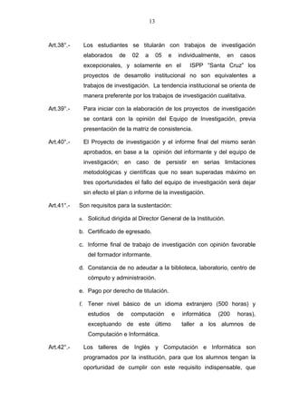 13



Art.38°.-    Los estudiantes se titularán con trabajos de investigación
             elaborados     de   02    a        05   e   individualmente,   en    casos
             excepcionales, y solamente en el                ISPP “Santa Cruz” los
             proyectos de desarrollo institucional no son equivalentes a
             trabajos de investigación. La tendencia institucional se orienta de
             manera preferente por los trabajos de investigación cualitativa.

Art.39°.-    Para iniciar con la elaboración de los proyectos de investigación
             se contará con la opinión del Equipo de Investigación, previa
             presentación de la matriz de consistencia.

Art.40°.-    El Proyecto de investigación y el informe final del mismo serán
             aprobados, en base a la opinión del informante y del equipo de
             investigación; en caso de persistir en serias limitaciones
             metodológicas y científicas que no sean superadas máximo en
             tres oportunidades el fallo del equipo de investigación será dejar
             sin efecto el plan o informe de la investigación.

Art.41°.-   Son requisitos para la sustentación:

            a. Solicitud dirigida al Director General de la Institución.

            b. Certificado de egresado.

            c. Informe final de trabajo de investigación con opinión favorable
               del formador informante.

            d. Constancia de no adeudar a la biblioteca, laboratorio, centro de
               cómputo y administración.

            e. Pago por derecho de titulación.

            f. Tener nivel básico de un idioma extranjero (500 horas) y
               estudios    de    computación         e    informática   (200     horas),
               exceptuando de este último                 taller a los alumnos de
               Computación e Informática.

Art.42°.-    Los talleres de Inglés y Computación e Informática son
             programados por la institución, para que los alumnos tengan la
             oportunidad de cumplir con este requisito indispensable, que
 