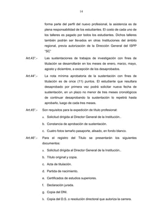 14



             forma parte del perfil del nuevo profesional, la asistencia es de
             plena responsabilidad de los estudiantes. El costo de cada uno de
             los talleres es pagado por todos los estudiantes. Dichos talleres
             también podrán ser llevados en otras Instituciones del ámbito
             regional, previa autorización de la Dirección General del ISPP
             “SC”

Art.43°.-    Las sustentaciones de trabajos de investigación con fines de
             titulación se desarrollarán en los meses de enero, marzo, mayo,
             agosto y diciembre, a excepción de los desaprobados.

Art.44°.-    La nota mínima aprobatoria de la sustentación con fines de
             titulación es de once (11) puntos. El estudiante que resultara
             desaprobado por primera vez podrá solicitar nueva fecha de
             sustentación, en un plazo no menor de tres meses cronológicos
             de continuar desaprobando la sustentación lo repetirá hasta
             aprobarlo, luego de cada tres meses.

Art.45°.-   Son requisitos para la expedición de título profesional:

            a. Solicitud dirigida al Director General de la Institución..

            b. Constancia de aprobación de sustentación.

            c. Cuatro fotos tamaño pasaporte, alisado, en fondo blanco.

Art.46°.-   Para    el registro del Titulo      se presentarán      los     siguientes
            documentos:

            a. Solicitud dirigida al Director General de la Institución..

            b. Título original y copia.

            c. Acta de titulación.

            d. Partida de nacimiento.

            e. Certificados de estudios superiores.

            f. Declaración jurada.

            g. Copia del DNI.

            h. Copia del D.S. o resolución directoral que autoriza la carrera.
 