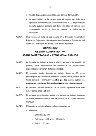 15



            i. Recibo de pago por presentación de carpeta de titulación.

            j. La conformidad de la carpeta para el registro de título será
               aprobado por la Dirección General mediante R.D., asignando en
               la parte superior derecha del dorso del título el número que
               corresponde, según el libro de registro de títulos de la
               institución.

Art.47°.-   Una vez que el título ha sido inscrito en la Dirección Regional de
            Educación Cajamarca. Se presentará en Secretaría Académica del
            ISPP “SC” una copia del mismo, a fin de ser registrado.

                                CAPITULO IV
                       GESTIÓN ADMINISTRATIVA
        JORNADA DE TRABAJO Y ATENCION AL PÚBLICO


Art.48°.-   La jornada de trabajo y horario diario, así como la atención al
            público, serán establecidos de acuerdo a las disposiciones
            especificas que emanen de la superioridad.

Art.49°.-   El formador tendrá jornada de trabajo diaria de 06 horas
            pedagógicas de 45 minutos, debiendo cumplir con la jornada de 40
            horas semanal – mensual y asistirá por las tardes cuando se
            programen reuniones de trabajo (máximo dos días semanal).

Art.50°.-   El formador, para el desarrollo de las clases, ingresará a las 8.00
            a.m. y saldrá a las 1.35 p.m.

Art.51°.-   El personal administrativo tendrá una jornada de trabajo diaria de
            08 horas, debiendo cumplir con la jornada de 40 horas semanal-
            mensual.

Art.52°.-   El horario de trabajo del personal administrativo es:

            a. Mañanas:

                  -    Entrada 7.50 a.m.

                  -    Refrigerio: 10.00 a. m. - 10.30 a.m.

                  -    Salida: 1:35 p.m.
 