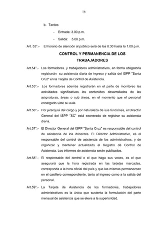 16



              b. Tardes

                       -   Entrada: 3.00 p.m.

                       -   Salida:    5.00 p.m.

Art. 53°.-    El horario de atención al público será de las 8.30 hasta la 1.00 p.m.

                            CONTROL Y PERMANENCIA DE LOS
                                          TRABAJADORES

Art.54°.- Los formadores. y trabajadores administrativos, en forma obligatoria
             registrarán su asistencia diaria de ingreso y salida del ISPP "Santa
             Cruz" en la Tarjeta de Control de Asistencia.

Art.55°.-    Los formadores además registrarán en el parte de monitoreo las
             actividades significativas los contenidos desarrollados de las
             asignaturas, áreas o sub áreas, en el momento que el personal
             encargado viste su aula.

Art.56°.- Por jerarquía del cargo y por naturaleza de sus funciones, el Director
             General del ISPP "SC" está exonerado de registrar su asistencia
             diaria.

Art.57°.- El Director General del ISPP "Santa Cruz" es responsable del control
             de asistencia de los docentes. El Director Administrativo, es el
             responsable del control de asistencia de los administrativos, y de
             organizar y mantener actualizado el Registro dé Control de
             Asistencia. Los informes de asistencia serán publicados.

Art.58°.- El responsable del control o el que haga sus veces, es el que
             asegurará que la hora registrada en las tarjetas marcadas,
             corresponda a la hora oficial del país y que las mismas permanezcan
             en el casillero correspondiente, tanto al ingreso como a la salida del
             personal.

Art.59°.- La      Tarjeta    de      Asistencia   de   los   formadores,   trabajadores
             administrativos es la única que sustenta la formulación del parte
             mensual de asistencia que se eleva a la superioridad.
 