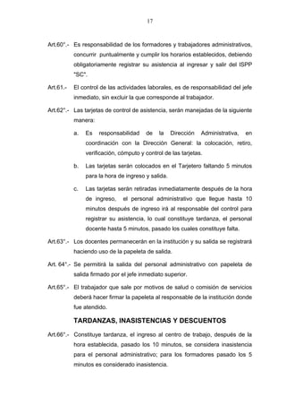 17



Art.60°.- Es responsabilidad de los formadores y trabajadores administrativos,
           concurrir puntualmente y cumplir los horarios establecidos, debiendo
           obligatoriamente registrar su asistencia al ingresar y salir del lSPP
           "SC".

Art.61.-   El control de las actividades laborales, es de responsabilidad del jefe
           inmediato, sin excluir la que corresponde al trabajador.

Art.62°.- Las tarjetas de control de asistencia, serán manejadas de la siguiente
           manera:

           a.   Es   responsabilidad    de    la    Dirección   Administrativa,   en
                coordinación con la Dirección General: la colocación, retiro,
                verificación, cómputo y control de las tarjetas.

           b.   Las tarjetas serán colocados en el Tarjetero faltando 5 minutos
                para la hora de ingreso y salida.

           c.   Las tarjetas serán retiradas inmediatamente después de la hora
                de ingreso,    el personal administrativo que llegue hasta 10
                minutos después de ingreso irá al responsable del control para
                registrar su asistencia, lo cual constituye tardanza, el personal
                docente hasta 5 minutos, pasado los cuales constituye falta.

Art.63°.- Los docentes permanecerán en la institución y su salida se registrará
           haciendo uso de la papeleta de salida.

Art. 64°.- Se permitirá la salida del personal administrativo con papeleta de
           salida firmado por el jefe inmediato superior.

Art.65°.- El trabajador que sale por motivos de salud o comisión de servicios
           deberá hacer firmar la papeleta al responsable de la institución donde
           fue atendido.

           TARDANZAS, INASISTENCIAS Y DESCUENTOS

Art.66°.- Constituye tardanza, el ingreso al centro de trabajo, después de la
           hora establecida, pasado los 10 minutos, se considera inasistencia
           para el personal administrativo; para los formadores pasado los 5
           minutos es considerado inasistencia.
 