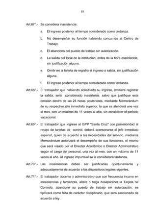 18



Art.67°.- Se considera inasistencia:

          a.    El ingreso posterior al tiempo considerado como tardanza.

          b.    No desempeñar su función habiendo concurrido al Centro de
                Trabajo.

          c.    El abandono del puesto de trabajo sin autorización.

          d.    La salida del local de la institución, antes de la hora establecida,
                sin justificación alguna.

          e.    Omitir en la tarjeta de registro el ingreso o salida, sin justificación
                alguna.

          f.    El ingreso posterior al tiempo considerado como tardanza.

Art.68°.- El trabajador que habiendo acreditado su ingreso, omitiera registrar
          la salida, será     considerado inasistente, salvo que justifique esta
          omisión dentro de las 24 horas posteriores, mediante Memorándum
          de su respectivo jefe inmediato superior, la que se atenderá une vez
          al mes, con un máximo de 11 veces al año, sin considerar el periodo
          vacacional.

Art.69°.- El trabajador que ingrese al lSPP "Santa Cruz" con posterioridad al
          recojo de tarjetas de control, deberá apersonarse al jefe inmediato
          superior, quien de acuerdo a las necesidades del servicio, mediante
          Memorándum autorizará el desempeño de sus funciones, el mismo
          que será visado por el Director Académico o Director Administrativo
          según el cargo del personal, una vez al mes, con un máximo de 11
          veces al año. Al ingreso impuntual se le considerará tardanza.

Art.70°.- Las    inasistencias    deben          ser   justificadas   oportunamente   y
          adecuadamente de acuerdo a los dispositivos legales vigentes.

Art.71°.- El trabajador docente y administrativo que con frecuencia incurra en
          inasistencias y tardanzas, altere o haga desaparecer la Tarjeta de
          Controlo, abandone su puesto de trabajo sin autorización, se
          tipificará como falta de carácter disciplinario, que será sancionado de
          acuerdo a ley.
 
