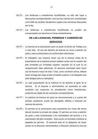 19



Art.72.-   Las tardanzas e inasistencias injustificadas, no sólo dan lugar a
           descuentos correspondientes; sino que las mismas son consideradas
           como falta de carácter disciplinario sujeta a las sanciones dispuestas
           por la ley.

Art.73°.- Las    tardanzas     e   inasistencias   injustificadas   no   pueden   ser
           compensadas con servicios en horas extraordinarias.

                DE LAS LICENCIAS, PERMISOS Y COMISIÓN DE
                                         SERVICIOS

Art.74°.- La licencia es la autorización para no asistir al Centro de Trabajo uno
           o más días. El uso del derecho de licencia se inicia a petición de
           parte y está condicionada a la conformidad institucional.

Art.75°.- El trabajador que requiera hacer uso de la licencia antes de la
           presentación de la solicitud primero deberá contar con la visación del
           jefe inmediato y/o inmediato superior, requisito sin el cual no se
           recepcionarán tales peticiones. El personal autorizado para hacer
           uso de licencia mayor de días 7 días, como condición previa, deberá
           hacer entrega del cargo al jefe inmediato superior o al trabajador que
           este designe para su reemplazo.

Art.76°.- La sola presentación de la solicitud no da derecho al goce de la
           licencia.     Si el docente o administrativo se ausentara en esta
           condición sus ausencias se considerarán como inasistencias,
           pudiendo ser objeto de las sanciones correspondientes.

Art.77°.- La solicitud de licencia sin goce de remuneraciones y a cuenta del
           periodo vacacional, puede ser denegada, diferida o reducida por
           razones de servicio.

Art.78°.- El permiso es la autorización para ausentarse por horas del centro
           laboral durante la jornada de trabajo. El permiso se inicia a petición
           de parte y está condicionada a las necesidades del servicio y a la
           autorización del jefe inmediato. Esta acción se formaliza mediante la
           papeleta de permiso. El personal está en la obligación de hacer
           anotar en la Dirección Administrativa o Dirección General la hora de
 