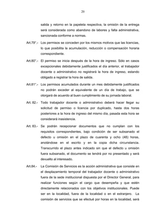 20



           salida y retorno en la papeleta respectiva, la omisión de la entrega
           será considerada como abandono de labores y falta administrativa,
           sancionada conforme a normas.

Art.79°.- Los permisos se conceden por los mismos motivos que las licencias,
           lo que posibilita la acumulación, reducción o compensación horaria
           correspondiente.

Art.80°.- El permiso se inicia después de la hora de ingreso. Sólo en casos
           excepcionales debidamente justificados el día anterior, el trabajador
           docente o administrativo no registrará la hora de ingreso, estando
           obligado a registrar la hora de salida.

Art.81°.- Los permisos acumulados durante un mes debidamente justificados
           no podrán exceder al equivalente de un día de trabajo, que se
           otorgará de acuerdo al buen cumplimiento de su jornada laboral.

Art. 82.- Todo trabajador docente o administrativo deberá hacer llegar su
           solicitud de permiso o licencia por duplicado, hasta dos horas
           posteriores a la hora de ingreso del mismo día, pasada esta hora se
           considerará inasistencia.

Art. 83.- Se podrán recepcionar documentos que no cumplan con los
           requisitos correspondientes, bajo condición de ser subsanado el
           defecto u omisión en el plazo de cuarenta y ocho (48) horas,
           anotándose en el escrito y en la copia dicha circunstancia.
           Transcurrido el plazo antes indicado sin que el defecto u omisión
           fuera subsanado, el documento se tendrá por no presentado y será
           devuelto al interesado.

Art.84.-   La Comisión de Servicios es la acción administrativa que consiste en
           el desplazamiento temporal del trabajador docente o administrativo
           fuera de la sede institucional dispuesta por el Director General, para
           realizar funciones según el cargo que desempeña y que estén
           directamente relacionados con los objetivos institucionales. Puede
           ser en la localidad, fuera de la localidad o en el extranjero.     La
           comisión de servicios que se efectué por horas en la localidad, será
 