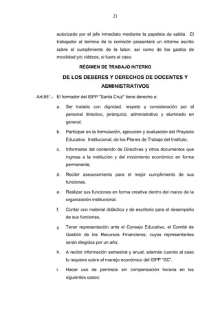 21



         autorizado por el jefe inmediato mediante la papeleta de salida. El
         trabajador al término de la comisión presentará un informe escrito
         sobre el cumplimiento de la labor, así como de los gastos de
         movilidad y/o viáticos, si fuera el caso.

                     RÉGIMEN DE TRABAJO INTERNO

              DE LOS DEBERES Y DERECHOS DE DOCENTES Y
                                  ADMINISTRATIVOS

Art.85°.- El formador del lSPP "Santa Cruz" tiene derecho a:

         a.   Ser tratado con dignidad, respeto y consideración por el
              personal directivo, jerárquico, administrativo y alumnado en
              general.

         b.   Participar en la formulación, ejecución y evaluación del Proyecto
              Educativo Institucional, de los Planes de Trabajo del Instituto.

         c.   Informarse del contenido de Directivas y otros documentos que
              ingresa a la institución y del movimiento económico en forma
              permanente.

         d.   Recibir asesoramiento para el mejor cumplimiento de sus
              funciones.

         e.   Realizar sus funciones en forma creativa dentro del marco de la
              organización institucional.

         f.   Contar con material didáctico y de escritorio para el desempeño
              de sus funciones.

         g.   Tener representación ante el Consejo Educativo, el Comité de
              Gestión de los Recursos Financieros; cuyos representantes
              serán elegidos por un año.

         h.   A recibir información semestral y anual; además cuando el caso
              lo requiera sobre el manejo económico del ISPP “SC”.

         i.   Hacer uso de permisos sin compensación horaria en los
              siguientes casos:
 