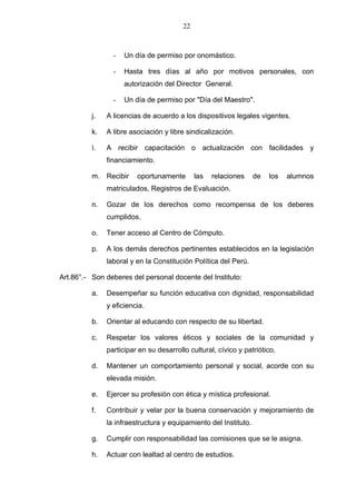 22



                 -   Un día de permiso por onomástico.

                 -   Hasta tres días al año por motivos personales, con
                     autorización del Director General.

                 -   Un día de permiso por "Día del Maestro".

          j.   A licencias de acuerdo a los dispositivos legales vigentes.

          k.   A libre asociación y libre sindicalización.

          l.   A recibir capacitación o actualización con facilidades y
               financiamiento.

          m. Recibir     oportunamente        las   relaciones    de   los   alumnos
               matriculados, Registros de Evaluación.

          n.   Gozar de los derechos como recompensa de los deberes
               cumplidos.

          o.   Tener acceso al Centro de Cómputo.

          p.   A los demás derechos pertinentes establecidos en la legislación
               laboral y en la Constitución Política del Perú.

Art.86°.- Son deberes del personal docente del Instituto:

          a.   Desempeñar su función educativa con dignidad, responsabilidad
               y eficiencia.

          b.   Orientar al educando con respecto de su libertad.

          c.   Respetar los valores éticos y sociales de la comunidad y
               participar en su desarrollo cultural, cívico y patriótico.

          d.   Mantener un comportamiento personal y social, acorde con su
               elevada misión.

          e.   Ejercer su profesión con ética y mística profesional.

          f.   Contribuir y velar por la buena conservación y mejoramiento de
               la infraestructura y equipamiento del Instituto.

          g.   Cumplir con responsabilidad las comisiones que se le asigna.

          h.   Actuar con lealtad al centro de estudios.
 