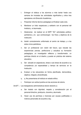 23



          i.   Entregar el sílabus a los alumnos a más tardar hasta una
               semana de iniciadas las actividades significativa y otros tres
               ejemplares a la Dirección Académica.

          j.   Presentar informe técnico pedagógico al finalizar cada ciclo.

          k.   Mantener un trato respetuoso y solidario con el personal del
               Instituto y el alumnado.

          l.   Abstenerse     de realizar en el ISPP “SC” actividades político-
               partidarios y la que contravengan los fines y objetivos de la
               institución.

          m. Asistir correctamente uniformado al centro de trabajo y a los
               actos cívico patrióticos.

          n.   Ser un profesional con visión del futuro, que rescate las
               experiencias previas, perfecciona y actualiza su formación
               pedagógica, un investigador reflexivo y transformador, un
               partícipe directo en el diseño y puesta en práctica del sistema
               educativo.

          o.   Ser ubicado en asignaturas, áreas o sub áreas de acuerdo a su
               competencia y/o especialidad y tiempo de servicios en la
               Institución.

          p.   Evaluar a los educandos en forma planificada, democrática,
               objetiva, integral y diversificada.

          q.   q. No presentarse al Instituto en estado etílico.

          r.   Participar con actitud positiva en las acciones de tutoría.

Art.87°.- Los trabajadores administrativos tienen derecho a:

          a.   Ser tratado con dignidad, respeto y consideración por el
               personal directivo, jerárquico, docente y alumnado.

          b.   Hacer uso de permisos o licencias por causas justificadas o
               motivos personales de acuerdo a ley.
 
