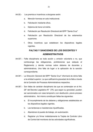 26



Art.92.-   Los premios e incentivos a otorgarse serán:

           a.   Mención honrosa en acto institucional.

           b.   Felicitación mediante oficio.

           c.   Diploma de honor al mérito.

           d.   Felicitación por Resolución Directoral del lSPP "Santa Cruz"

           e.   Felicitación por Resolución Directoral de los estamentos
                superiores.

           f.   Otros incentivos que establecen los dispositivos legales
                vigentes.

                 FALTAS Y SANCIONES DE LOS DOCENTES Y
                                    ADMINISTRATIVOS

Art.93°.- Falta disciplinaria es toda acción u omisión voluntaria o no, que
           contravenga      las   obligaciones,   prohibiciones   que   estipula   el
           Reglamento y demás normas sobre deberes de docentes y
           administrativos. Una falta da lugar a la aplicación de la sanción
           correspondiente.

Art.94°.- La Dirección General del lSPP "Santa Cruz" informará de dicha falta
           a la entidad superior. La que calificará la gravedad de la falta a través
           de la Comisión de Procesos Administrativos respectiva.

Art.95°.- Son faltas de carácter disciplinario las que se contemplan en el Art.
           28° del Decreto Legislativo N° 276, que según su gravedad, pueden
           ser sancionados con cese temporal o con destitución, previo proceso
           administrativo. Así mismo constituyen faltas las siguientes:

           a.   El incumplimiento de los deberes y obligaciones establecidos en
                los dispositivos legales vigentes.

           b.   Las tardanzas e inasistencias injustificadas.

           c.   Abandonar el puesto de trabajo, sin autorización.

           d.   Registrar y/o firmar indebidamente la Tarjeta de Controlo Libro
                de Control del monitoreo de las actividades significativas.
 