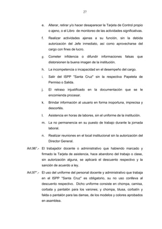 27



          e.   Alterar, retirar y/o hacer desaparecer la Tarjeta de Control propio
               o ajeno, o el Libro de monitoreo de las actividades significativas.

          f.   Realizar actividades ajenas a su función, sin la debida
               autorización del Jefe inmediato, así como aprovecharse del
               cargo con fines de lucro.

          g.   Cometer      infidencia   o    difundir   informaciones   falsas   que
               distorsionen la buena imagen de la institución.

          h.   La incompetencia o incapacidad en el desempeño del cargo.

          i.   Salir del lSPP "Santa Cruz" sin la respectiva Papeleta de
               Permiso o Salida.

          j.   El retraso injustificado en la documentación que se le
               encomienda procesar.

          k.   Brindar información al usuario en forma inoportuna, imprecisa y
               descortés.

          l.   Asistencia en horas de labores, sin el uniforme de la institución.

          m. La no permanencia en su puesto de trabajo durante la jornada
               laboral.

          n.   Realizar reuniones en el local institucional sin la autorización del
               Director General.

Art.96°.- El trabajador docente o administrativo que habiendo marcado y
          firmado la Tarjeta de asistencia, hace abandono del trabajo o clase,
          sin autorización alguna, se aplicará el descuento respectivo y la
          sanción de acuerdo a ley.

Art.97°.- El uso del uniforme del personal docente y administrativo que trabaja
          en el lSPP "Santa Cruz" es obligatorio, su no uso conlleva al
          descuento respectivo. Dicho uniforme consiste en chompa, camisa,
          corbata y pantalón para los varones; y chompa, blusa, corbatín y
          falda o pantalón para las damas, de los modelos y colores aprobados
          en asamblea.
 