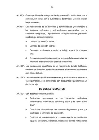 28



Art.98°.- Queda prohibido la entrega de la documentación institucional por el
          personal, sin contar con la autorización del Director General o quien
          haga sus veces.

Art.99°.- Las inasistencias de los docentes y administrativos y/o abandono a
          las sesiones ordinarias y extraordinarias convocadas por la
          Dirección, Programas, Departamentos u organizaciones gremiales,
          es objeto de sanción mediante:

          a.   Llamada de atención verbal.

          b.   Llamada de atención escrita.

          c.   Descuento equivalente a un día de trabajo a partir de la tercera
               falta.

          d.   En caso de reincidencia a partir de la cuarta falta consecutiva, se
               informará a la superioridad para los fines de ley.

Art.100°.- Las inasistencias injustificada de un miembro del Jurado Calificador
          con fines de titulación, será sancionado con el descuento equivalente
          a un día de trabajo.

Art.101°.- La inasistencia injustificada de docentes y administrativos a los actos
          cívico patrióticos, será sancionado con descuentos equivalentes a un
          día de trabajo.

                            DE LOS ESTUDIANTES

Art.102°.- Son deberes de los estudiantes:

          a.   Dedicación     permanente      a    su    formación    profesional
               contribuyendo al desarrollo personal y social y del ISPP "Santa
               Cruz".

          b.   Cumplir las disposiciones del presente Reglamento y los que
               establezca el Ministerio de Educación.

          c.   Contribuir al mantenimiento y conservación de los ambientes,
               equipos, laboratorio, biblioteca, mobiliario y demás instalaciones
 