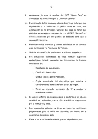 30



l.   Abstenerse de usar el nombre del ISPP "Santa Cruz" en
     actividades no autorizadas por la Dirección General.

m. Formar parte de los equipos o clubes deportivos, culturales que
     representan a la institución; lo podrá hacer en otros, con
     autorización de la Dirección General. En caso de tener que
     participar en un equipo que compita con el ISPP "Santa Cruz"
     deberá abstenerse por ese partido. El desacato dará lugar a
     separación temporal.

n.   Participar en los proyectos y talleres señalados en las diversas
     área curriculares y y Plan Anual de Trabajo.

o.   Solicitar información del rendimiento académico y conducta.

p.   Los estudiantes trasladados de otros institutos superiores
     pedagógicos deberán presentar los documentos de traslado
     consistente en:

         -   Resolución de autorización.

         -   Certificado de estudios.

         -   Sílabus visados por la institución.

         -   Copia autenticada del dispositivo que autoriza el
             funcionamiento de la carrera en el ISP de origen.

         -   Tener un promedio ponderado de 12 y aprobar el
             examen de traslado.

q.   El uso del uniforme es obligatorio para la asistencia a las labores
     académicas, culturales y actos cívico-patrióticos programados
     por la institución y otras.

r.   Los ingresantes deberán participar en todas las actividades
     programadas para la fiesta de cachimbo; así mismo en el
     ceremonial de corte de pelo.

s.   Pasar a las aulas inmediatamente que se toque la campana.
 