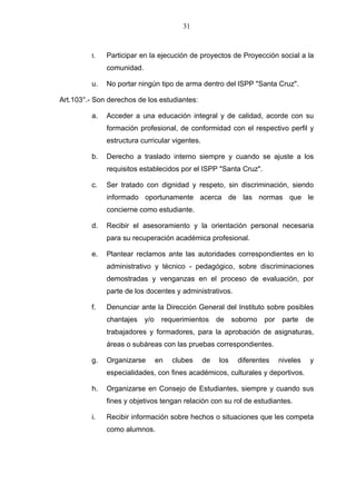 31



          t.   Participar en la ejecución de proyectos de Proyección social a la
               comunidad.

          u.   No portar ningún tipo de arma dentro del lSPP "Santa Cruz".

Art.103°.- Son derechos de los estudiantes:

          a.   Acceder a una educación integral y de calidad, acorde con su
               formación profesional, de conformidad con el respectivo perfil y
               estructura curricular vigentes.

          b.   Derecho a traslado interno siempre y cuando se ajuste a los
               requisitos establecidos por el ISPP "Santa Cruz".

          c.   Ser tratado con dignidad y respeto, sin discriminación, siendo
               informado oportunamente acerca de las normas que le
               concierne como estudiante.

          d.   Recibir el asesoramiento y la orientación personal necesaria
               para su recuperación académica profesional.

          e.   Plantear reclamos ante las autoridades correspondientes en lo
               administrativo y técnico - pedagógico, sobre discriminaciones
               demostradas y venganzas en el proceso de evaluación, por
               parte de los docentes y administrativos.

          f.   Denunciar ante la Dirección General del Instituto sobre posibles
               chantajes    y/o    requerimientos     de    soborno   por    parte    de
               trabajadores y formadores, para la aprobación de asignaturas,
               áreas o subáreas con las pruebas correspondientes.

          g.   Organizarse        en   clubes    de   los    diferentes     niveles    y
               especialidades, con fines académicos, culturales y deportivos.

          h.   Organizarse en Consejo de Estudiantes, siempre y cuando sus
               fines y objetivos tengan relación con su rol de estudiantes.

          i.   Recibir información sobre hechos o situaciones que les competa
               como alumnos.
 