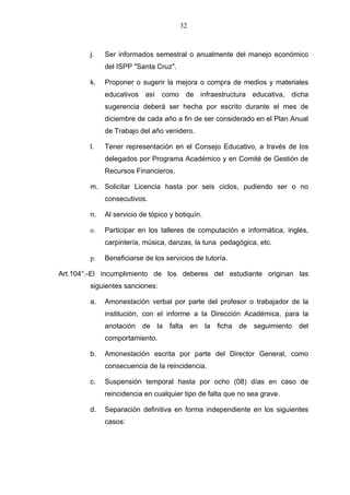 32



        j.   Ser informados semestral o anualmente del manejo económico
             del ISPP "Santa Cruz".

        k.   Proponer o sugerir la mejora o compra de medios y materiales
             educativos así como de infraestructura educativa, dicha
             sugerencia deberá ser hecha por escrito durante el mes de
             diciembre de cada año a fin de ser considerado en el Plan Anual
             de Trabajo del año venidero.

        l.   Tener representación en el Consejo Educativo, a través de los
             delegados por Programa Académico y en Comité de Gestión de
             Recursos Financieros.

        m. Solicitar Licencia hasta por seis ciclos, pudiendo ser o no
             consecutivos.

        n.   Al servicio de tópico y botiquín.

        o.   Participar en los talleres de computación e informática, inglés,
             carpintería, música, danzas, la tuna pedagógica, etc.

        p.   Beneficiarse de los servicios de tutoría.

Art.104°.-El incumplimiento de los deberes del estudiante originan las
        siguientes sanciones:

        a.   Amonestación verbal por parte del profesor o trabajador de la
             institución, con el informe a la Dirección Académica, para la
             anotación de la falta en la ficha de seguimiento del
             comportamiento.

        b.   Amonestación escrita por parte del Director General, como
             consecuencia de la reincidencia.

        c.   Suspensión temporal hasta por ocho (08) días en caso de
             reincidencia en cualquier tipo de falta que no sea grave.

        d.   Separación definitiva en forma independiente en los siguientes
             casos:
 