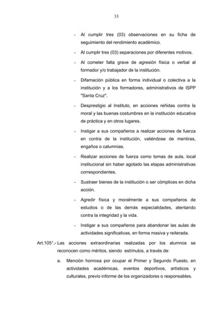 33



                -   Al cumplir tres (03) observaciones en su ficha de
                    seguimiento del rendimiento académico.

                -   Al cumplir tres (03) separaciones por diferentes motivos.

                -   Al cometer falta grave de agresión física o verbal al
                    formador y/o trabajador de la institución.

                -   Difamación pública en forma individual o colectiva a la
                    institución y a los formadores, administrativos de lSPP
                    "Santa Cruz".

                -   Desprestigio al Instituto, en acciones reñidas contra la
                    moral y las buenas costumbres en la institución educativa
                    de práctica y en otros lugares.

                -   Instigar a sus compañeros a realizar acciones de fuerza
                    en contra de la institución, valiéndose de mentiras,
                    engaños o calumnias.

                -   Realizar acciones de fuerza como tomas de aula, local
                    institucional sin haber agotado las etapas administrativas
                    correspondientes.

                -   Sustraer bienes de la institución o ser cómplices en dicha
                    acción.

                -   Agredir física y moralmente a sus compañeros de
                    estudios o de las demás especialidades, atentando
                    contra la integridad y la vida.

                -   Instigar a sus compañeros para abandonar las aulas de
                    actividades significativas, en forma masiva y reiterada.

Art.105°.- Las acciones extraordinarias realizadas por los alumnos se
        reconocen como méritos, siendo estímulos, a través de:

        a.   Mención honrosa por ocupar el Primer y Segundo Puesto, en
             actividades   académicas,     eventos    deportivos,   artísticos   y
             culturales, previo informe de los organizadores o responsables.
 