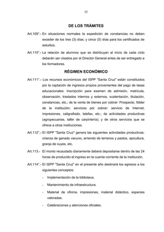 35



                           DE LOS TRÁMITES

Art.109°.- En situaciones normales la expedición de constancias no deben
         exceder de los tres (3) días; y cinco (5) días para los certificados de
         estudios.

Art.110°.- La relación de alumnos que se distribuyan al inicio de cada ciclo
         deberán ser visados por el Director General antes de ser entregado a
         los formadores.

                          RÉGIMEN ECONÓMICO

Art.111°.- Los recursos económicos del ISPP "Santa Cruz" están constituidos
         por la captación de ingresos propios provenientes del pago de tasas
         educacionales: Inscripción para examen de admisión, matricula,
         observación, traslados internos y externos, sustentación, titulación,
         constancias, etc.; de la venta de bienes por cobrar: Prospecto, fólder
         de la institución; servicios por cobrar: servicio de Internet,
         impresiones, caligrafiado, telefax, etc.; de actividades productivas
         (agropecuarias, taller de carpintería); y de otros servicios que se
         ofrece a otras instituciones.

Art.112°.- EI ISPP "Santa Cruz" genera las siguientes actividades productivas:
         crianza de ganado vacuno, arriendo de terrenos y pastos, apicultura,
         granja de cuyes, etc.

Art.113.- EI monto recaudado diariamente deberá depositarse dentro de las 24
         horas de producido el ingreso en la cuenta corriente de la institución.

Art.114°.- EI ISPP "Santa Cruz" en el presente año destinará los egresos a los
         siguientes conceptos:

         -   Implementación de la biblioteca.

         -   Mantenimiento de infraestructura.

         -   Material de oficina, impresiones, material didáctico, especies
             valoradas.

         -   Celebraciones y atenciones oficiales.
 