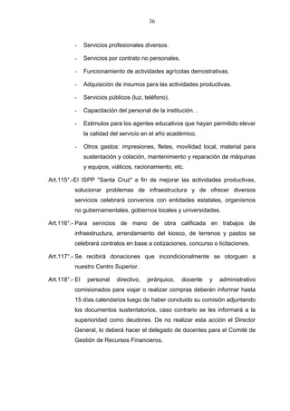 36



          -     Servicios profesionales diversos.

          -     Servicios por contrato no personales.

          -     Funcionamiento de actividades agrícolas demostrativas.

          -     Adquisición de insumos para las actividades productivas.

          -     Servicios públicos (luz, teléfono).

          -     Capacitación del personal de la institución. .

          -     Estimulos para los agentes educativos que hayan permitido elevar
                la calidad del servicio en el año académico.

          -     Otros gastos: impresiones, fletes, movilidad local, material para
                sustentación y colación, mantenimiento y reparación de máquinas
                y equipos, viáticos, racionamiento, etc.

Art.115°.-EI ISPP "Santa Cruz" a fin de mejorar las actividades productivas,
          solucionar problemas de infraestructura y de ofrecer diversos
          servicios celebrará convenios con entidades estatales, organismos
          no gubernamentales, gobiernos locales y universidades.

Art.116°.- Para servicios de mano de obra calificada en trabajos de
          infraestructura, arrendamiento del kiosco, de terrenos y pastos se
          celebrará contratos en base a cotizaciones, concurso o licitaciones.

Art.117°.- Se recibirá donaciones que incondicionalmente se otorguen a
          nuestro Centro Superior.

Art.118°.- EI    personal    directivo,   jerárquico,   docente   y   administrativo
          comisionados para viajar o realizar compras deberán informar hasta
          15 días calendarios luego de haber concluido su comisión adjuntando
          los documentos sustentatorios, caso contrario se les informará a la
          superioridad como deudores. De no realizar esta acción el Director
          General, lo deberá hacer el delegado de docentes para el Comité de
          Gestión de Recursos Financieros.
 