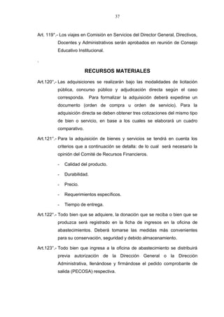 37



Art. 119°.- Los viajes en Comisión en Servicios del Director General, Directivos,
          Docentes y Administrativos serán aprobados en reunión de Consejo
          Educativo Institucional.

.

                         RECURSOS MATERIALES

Art.120°,- Las adquisiciones se realizarán bajo las modalidades de licitación
          pública, concurso público y adjudicación directa según el caso
          corresponda.       Para formalizar la adquisición deberá expedirse un
          documento (orden de compra u orden de servicio). Para la
          adquisición directa se deben obtener tres cotizaciones del mismo tipo
          de bien o servicio, en base a los cuales se elaborará un cuadro
          comparativo.

Art.121°.- Para la adquisición de bienes y servicios se tendrá en cuenta los
          criterios que a continuación se detalla: de lo cual será necesario la
          opinión del Comité de Recursos Financieros.

          -   Calidad del producto.

          -   Durabilidad.

          -   Precio.

          -   Requerimientos específicos.

          -   Tiempo de entrega.

Art.122°.- Todo bien que se adquiere, la donación que se reciba o bien que se
          produzca será registrado en la ficha de ingresos en la oficina de
          abastecimientos. Deberá tomarse las medidas más convenientes
          para su conservación, seguridad y debido almacenamiento.

Art.123°.- Todo bien que ingresa a la oficina de abastecimiento se distribuirá
          previa autorización de la Dirección General o la Dirección
          Administrativa, llenándose y firmándose el pedido comprobante de
          salida (PECOSA) respectiva.
 