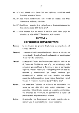 38



Art.124°.- Todo bien del lSPP "Santa Cruz" será registrado y codificado en el
          inventario general de bienes.

Art.125°.- Los locales institucionales sólo podrán ser usados para fines
          académicos, artísticos y culturales.

Art.126°.- Los bienes y servicios de la institución serán de uso exclusivo de los
          tres estamentos del lSPP "Santa Cruz".

Art.127°.- Los servicios que se brindan a terceros serán previo pago de
          acuerdo a la tarifa del ISPP "Santa Cruz" o del mercado.

                                CAPITULO V

               DISPOSICIONES COMPLEMENTARIAS

Primero      La modificación del presente Reglamento es competencia del
             Consejo Educativo.

Segundo      La evaluación del Presente Reglamento Interno se efectuará en
             el mes de abril de cada año con la participación de los delegados
             de los diferentes estamentos.

Tercero      El personal docente y administrativo tiene derecho a participar en
             el Examen de Admisión de cada año y ser considerado en la
             asignación que establezca la Comisión, en base a los ingresos
             captados para este proceso; no podrán participar en este acto los
             docentes    y   administrativos     que   tengan   familiares   por
             consaguinidad o afinidad, así como aquellos que dirijan
             Academias de Preparación en la provincia de Santa Cruz, y en el
             Servicio de Nivelación Académico del lSPP "Santa Cruz".

Cuarto       Las Asambleas Ordinarias de profesores se desarrollarán dos
             veces en cada ciclo (abril, junio, agosto, noviembre) y las
             Asambleas Extraordinarias cuando sea necesario, permitiéndose
             una tolerancia de 10 minutos, no permitiéndose el ingreso al
             personal citado después de la hora indicada.

Quinto       Se abonará a los Docentes por ser jurado, cuando éstas se
             realicen fuera de la jornada laboral o en las vacaciones.
 