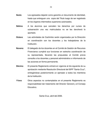 39



Sexto    Los egresados dejarán como garantía un documento de identidad,
         hasta que entreguen una copia del Titulo luego de ser registrado
         en los órganos intermedios superiores autorizados.

Sétimo   A los alumnos que cancelen los derechos por cursos de
         subsanación una vez matriculados no se les devolverá lo
         aportado.

Octavo   Las actividades de Cachimbo serán organizados por la Dirección
         en coordinación con los docentes y los trabajadores de la
         Institución.

Noveno   El delegado de los docentes en el Comité de Gestión de Recursos
         Financieros cumplirá sus funciones en estrecha coordinación de
         su representada, llevando las propuestas al Comité previa
         consulta a los docentes y personal administrativo e informando de
         las acciones en forma permanente.

Décimo   El presente Reglamento entrará en vigencia al día siguiente de su
         aprobación mediante Resolución Directoral del lSPP "Santa Cruz",
         entregándose posteriormente un ejemplar a todos los miembros
         de la Institución.

11avo    Otros aspectos no contemplados en el presente Reglamento es
         responsabilidad dar tratamiento del Director General y el Consejo
         Educativo.



                        Santa Cruz, abril del 2006.
 