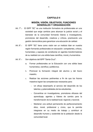 4




                                        CAPITULO II

                    MISIÓN, VISIÓN, OBJETIVOS, FUNCIONES
                         GENERALES Y ORGANIZACIÓN
Art. 7°.-   El ISPP “SC” es una institución formadora de profesionales en una
             sociedad que exige cambios para alcanzar la justicia social y el
             bienestar de la comunidad formando líderes e investigadores,
             promotores del desarrollo, creativos y críticos, practicando una
             gestión democrática para garantizar una educación de calidad.

Art. 8°.-    El ISPP “SC” tiene como visión ser un instituto líder en nuestra
             región formando profesionales en educación: competentes, críticos,
             humanistas y capaces de constituirse en agentes transformadores
             de su realidad con una sólida base científica, moral y humanística.

Art. 9°.-    Son objetivos del lSPP "Santa Cruz":

             a.   Formar profesionales en la Educación con una sólida base
                  humanística, científica y politécnica.

             b.   Promover la formación integral del alumno y del futuro
                  maestro.

             c.   Realizar las acciones pertinentes a fin de que los futuros
                  maestros logren las competencias necesarias para:

                   -   Un eficaz desempeño al servicio del desarrollo de los
                       talentos y potencialidades de los estudiantes.

                   -   Convertirse en investigadores, promotores eficaces del
                       aprendizaje, agentes y líderes de cambio para la
                       transformación de la realidad local, regional y nacional.

                   -   Mantener una actitud permanente de perfeccionamiento
                       ético, moral, profesional y cívico, que le permita
                       integrarse en su medio de trabajo y contribuir al
                       desarrollo humano y sostenible de la población desde la
                       comunidad local.
 