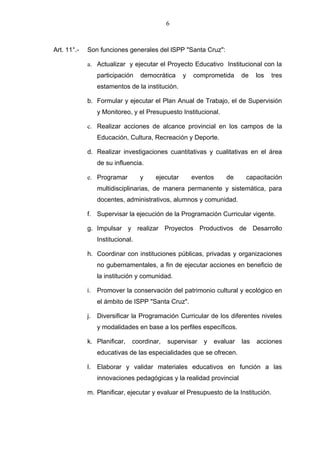 6



Art. 11°.-   Son funciones generales del lSPP "Santa Cruz":

             a. Actualizar y ejecutar el Proyecto Educativo Institucional con la
                participación    democrática     y   comprometida     de    los   tres
                estamentos de la institución.

             b. Formular y ejecutar el Plan Anual de Trabajo, el de Supervisión
                y Monitoreo, y el Presupuesto Institucional.

             c. Realizar acciones de alcance provincial en los campos de la
                Educación, Cultura, Recreación y Deporte.

             d. Realizar investigaciones cuantitativas y cualitativas en el área
                de su influencia.

             e. Programar        y    ejecutar       eventos    de     capacitación
                multidisciplinarias, de manera permanente y sistemática, para
                docentes, administrativos, alumnos y comunidad.

             f. Supervisar la ejecución de la Programación Curricular vigente.

             g. Impulsar y realizar Proyectos Productivos de Desarrollo
                Institucional.

             h. Coordinar con instituciones públicas, privadas y organizaciones
                no gubernamentales, a fin de ejecutar acciones en beneficio de
                la institución y comunidad.

             i. Promover la conservación del patrimonio cultural y ecológico en
                el ámbito de ISPP "Santa Cruz".

             j. Diversificar la Programación Curricular de los diferentes niveles
                y modalidades en base a los perfiles específicos.

             k. Planificar,   coordinar,   supervisar   y   evaluar   las   acciones
                educativas de las especialidades que se ofrecen.

             l. Elaborar y validar materiales educativos en función a las
                innovaciones pedagógicas y la realidad provincial

             m. Planificar, ejecutar y evaluar el Presupuesto de la Institución.
 
