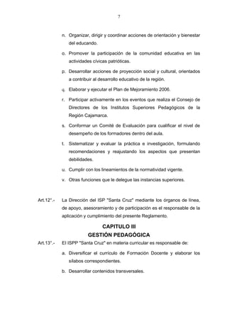 7



            n. Organizar, dirigir y coordinar acciones de orientación y bienestar
               del educando.

            o. Promover la participación de la comunidad educativa en las
               actividades cívicas patrióticas.

            p. Desarrollar acciones de proyección social y cultural, orientados
               a contribuir al desarrollo educativo de la región.

            q. Elaborar y ejecutar el Plan de Mejoramiento 2006.

            r. Participar activamente en los eventos que realiza el Consejo de
               Directores de los Institutos Superiores Pedagógicos de la
               Región Cajamarca.

            s. Conformar un Comité de Evaluación para cualificar el nivel de
               desempeño de los formadores dentro del aula.

            t. Sistematizar y evaluar la práctica e investigación, formulando
               recomendaciones y reajustando los aspectos que presentan
               debilidades.

            u. Cumplir con los lineamientos de la normatividad vigente.

            v. Otras funciones que le delegue las instancias superiores.



Art.12°.-   La Dirección del ISP "Santa Cruz" mediante los órganos de línea,
            de apoyo, asesoramiento y de participación es el responsable de la
            aplicación y cumplimiento del presente Reglamento.

                                CAPITULO III
                         GESTIÓN PEDAGÓGICA
Art.13°.-   EI ISPP "Santa Cruz" en materia curricular es responsable de:

            a. Diversificar el currículo de Formación Docente y elaborar los
               sílabos correspondientes.

            b. Desarrollar contenidos transversales.
 