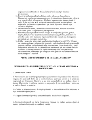 disposiciones establecidas en donde preste servicio social y/o practicas
       profesionales.
   13. Conservar en buen estado el mobiliario en los salones de clase, talleres,
       laboratorios, canchas, paredes exteriores, servicios sanitarios, áreas verdes, cafetería
       y en general toda la infraestructura del plantel para que se me siga prestando el
       mejor de los servicios. Y de no hacerlo, asumo el costo de las reparaciones y me
       sujeto a las sanciones correspondientes que puede llegar a ser hasta la baja
       definitiva del plantel.
   14. Me abstendré de comer y beber dentro del salón de clase, así como de realizar
       actividades ajenas a las propuestas por el profesor.
   15. Entiendo que está prohibido realizar festejos de cumpleaños, pasteles, globos,
       regalos, babyshower y mucho menos realizar ventas de golosinas, alimentos y/o
       artículos varios entre alumnos y el personal dentro del plantel, que distraigan mi
       aprendizaje y/o provoquen indisciplina.
   16. Cuidar y acrecentar mi prestigio y de la institución educativa, mi CETis 109; que
       me esta sirviendo para mi desarrollo personal y profesional por lo cual me abstendré
       de tomar, publicar y difundir (subir a las redes sociales, videos, fotografías y otros)
       imágenes de la institución, del personal o de compañeros que aún estando fuera de
       la escuela exista la posibilidad de alguna intención y sobre todo portando el
       uniforme escolar, sabedor (a) que solo podré subir, publicar o difundir información
       autorizada por la Dirección.

           “TODO ESTO POR MI BIEN Y DE MI ESCUELA CETIS 109”



 SI MI CONDUCTA REQUIERE SER SANCIONADA ME HARE ACREEDOR A
                        LO SIGUIENTE:

I. Amonestación verbal.

II. Amonestación por escrito (reporte) implica que el alumno no puede asistir a clases ni a
ninguna otra actividad dentro de la institución hasta que haya asistido a la entrevista
programada en Orientación Educativa y que este acompañado de sus padres o tutor, el
alumno deberá portar el uniforme escolar y es responsable de entregar trabajos y tareas que
se realicen durante su ausencia.

III. Cuando la falta se considera de mayor gravedad, la suspensión se realiza aunque no se
haya acumulado reporte previo.

IV. Suspensión temporal y trabajo comunitario en las instalaciones del plantel.


V. Suspensión temporal con Carta Compromiso (firmada por padres, alumnos, tutor de
grupo e institución) con copia al expediente escolar.
 