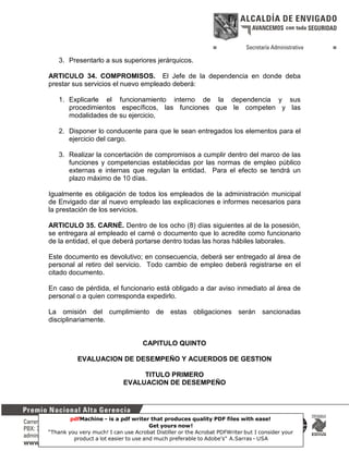 3. Presentarlo a sus superiores jerárquicos.
ARTICULO 34. COMPROMISOS. El Jefe de la dependencia en donde deba
prestar sus servicios el nuevo empleado deberá:
1. Explicarle el funcionamiento interno de la dependencia y sus
procedimientos específicos, las funciones que le competen y las
modalidades de su ejercicio,
2. Disponer lo conducente para que le sean entregados los elementos para el
ejercicio del cargo.
3. Realizar la concertación de compromisos a cumplir dentro del marco de las
funciones y competencias establecidas por las normas de empleo público
externas e internas que regulan la entidad. Para el efecto se tendrá un
plazo máximo de 10 días.
Igualmente es obligación de todos los empleados de la administración municipal
de Envigado dar al nuevo empleado las explicaciones e informes necesarios para
la prestación de los servicios.
ARTICULO 35. CARNÈ. Dentro de los ocho (8) días siguientes al de la posesión,
se entregara al empleado el carné o documento que lo acredite como funcionario
de la entidad, el que deberá portarse dentro todas las horas hábiles laborales.
Este documento es devolutivo; en consecuencia, deberá ser entregado al área de
personal al retiro del servicio. Todo cambio de empleo deberá registrarse en el
citado documento.
En caso de pérdida, el funcionario está obligado a dar aviso inmediato al área de
personal o a quien corresponda expedirlo.
La omisión del cumplimiento de estas obligaciones serán sancionadas
disciplinariamente.

CAPITULO QUINTO
EVALUACION DE DESEMPEÑO Y ACUERDOS DE GESTION
TITULO PRIMERO
EVALUACION DE DESEMPEÑO

pdfMachine - is a pdf writer that produces quality PDF files with ease!
Get yours now!
11
“Thank you very much! I can use Acrobat Distiller or the Acrobat PDFWriter but I consider your
product a lot easier to use and much preferable to Adobe's" A.Sarras - USA

 