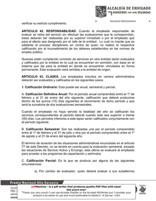 verificar su estricto cumplimiento.
ARTICULO 42. RESPONSABILIDAD. Cuando el empleado responsable de
evaluar se retire del servicio sin efectuar las evaluaciones que le correspondían,
estas deberán ser realizadas por su superior inmediato o por el empleado que
para el efecto sea designado por el Jefe de la entidad. Lo cual no impide que se
adelante el proceso disciplinario en contra de quien no realizo la respectiva
calificación por el incumplimiento de los deberes establecidos en las normas de
empleo público.
Quienes estén cumpliendo comisión de servicios en otra entidad serán evaluados
y calificados por la entidad en la cual se encuentran en comisión, con base en el
sistema que rija para la entidad en donde se encuentran vinculados en forma
permanente. Esta evaluación será remitida a la entidad de origen.
ARTICULO 43. CLASES. Los empleados inscritos en carrera administrativa
deberán ser evaluados y calificados en los siguientes casos:
1. Calificación Ordinaria: Esta puede ser anual, semestral y parcial.
A. Calificación Definitiva Anual: Por el período anual comprendido entre el 1º de
febrero y el 31 de enero del año siguiente, calificación que deberá producirse
dentro de los quince (15) días siguientes al vencimiento de dicho período y que
será la sumatoria de dos evaluaciones semestrales.
Cuando el empleado no haya servido la totalidad del año se calificarán los
servicios correspondientes al período laboral cuando este sea superior a treinta
(30) días. Los períodos inferiores a este lapso serán calificados conjuntamente con
el período siguiente.
B. Calificación Semestral: Son las realizadas una por el período comprendido
entre el 1º de febrero y el 31 de julio y otra por el período comprendido entre el 1º
de agosto y el 31 de enero del siguiente año.
El término de duración de las situaciones administrativas enunciadas en el artículo
77 de este Decreto, no se tendrá en cuenta para la evaluación semestral, excepto
las situaciones de Servicio Activo y Encargo, esta última se evaluará al empleado
para acceder a los programas de capacitación y estímulos.
C. Calificación Parcial: Es la que se produce por alguna de las siguientes
circunstancias:
a) Por cambio de evaluador, quien deberá evaluar a sus subalternos

pdfMachine - is a pdf writer that produces quality PDF files with ease!
Get yours now!
14
“Thank you very much! I can use Acrobat Distiller or the Acrobat PDFWriter but I consider your
product a lot easier to use and much preferable to Adobe's" A.Sarras - USA

 