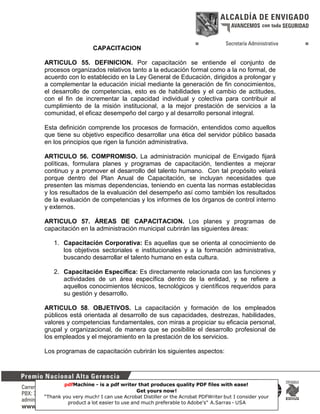 CAPACITACION
ARTICULO 55. DEFINICION. Por capacitación se entiende el conjunto de
procesos organizados relativos tanto a la educación formal como a la no formal, de
acuerdo con lo establecido en la Ley General de Educación, dirigidos a prolongar y
a complementar la educación inicial mediante la generación de fin conocimientos,
el desarrollo de competencias, esto es de habilidades y el cambio de actitudes,
con el fin de incrementar la capacidad individual y colectiva para contribuir al
cumplimiento de la misión institucional, a la mejor prestación de servicios a la
comunidad, el eficaz desempeño del cargo y al desarrollo personal integral.
Esta definición comprende los procesos de formación, entendidos como aquellos
que tiene su objetivo especifico desarrollar una ética del servidor público basada
en los principios que rigen la función administrativa.
ARTICULO 56. COMPROMISO. La administración municipal de Envigado fijará
políticas, formulara planes y programas de capacitación, tendientes a mejorar
continuo y a promover el desarrollo del talento humano. Con tal propósito velará
porque dentro del Plan Anual de Capacitación, se incluyan necesidades que
presenten las mismas dependencias, teniendo en cuenta las normas establecidas
y los resultados de la evaluación del desempeño así como también los resultados
de la evaluación de competencias y los informes de los órganos de control interno
y externos.
ARTICULO 57. ÁREAS DE CAPACITACION. Los planes y programas de
capacitación en la administración municipal cubrirán las siguientes áreas:
1. Capacitación Corporativa: Es aquellas que se orienta al conocimiento de
los objetivos sectoriales e institucionales y a la formación administrativa,
buscando desarrollar el talento humano en esta cultura.
2. Capacitación Específica: Es directamente relacionada con las funciones y
actividades de un área específica dentro de la entidad, y se refiere a
aquellos conocimientos técnicos, tecnológicos y científicos requeridos para
su gestión y desarrollo.
ARTICULO 58. OBJETIVOS. La capacitación y formación de los empleados
públicos está orientada al desarrollo de sus capacidades, destrezas, habilidades,
valores y competencias fundamentales, con miras a propiciar su eficacia personal,
grupal y organizacional, de manera que se posibilite el desarrollo profesional de
los empleados y el mejoramiento en la prestación de los servicios.
Los programas de capacitación cubrirán los siguientes aspectos:

pdfMachine - is a pdf writer that produces quality PDF files with ease!
Get yours now!
19
“Thank you very much! I can use Acrobat Distiller or the Acrobat PDFWriter but I consider your
product a lot easier to use and much preferable to Adobe's" A.Sarras - USA

 