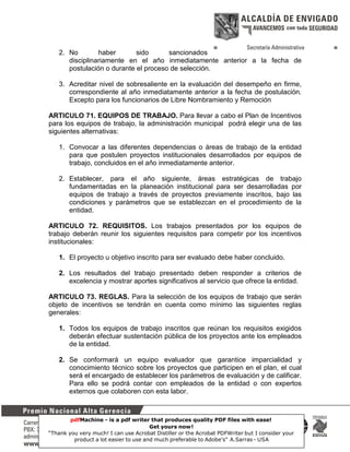 2. No
haber
sido
sancionados
disciplinariamente en el año inmediatamente anterior a la fecha de
postulación o durante el proceso de selección.
3. Acreditar nivel de sobresaliente en la evaluación del desempeño en firme,
correspondiente al año inmediatamente anterior a la fecha de postulación.
Excepto para los funcionarios de Libre Nombramiento y Remoción
ARTICULO 71. EQUIPOS DE TRABAJO. Para llevar a cabo el Plan de Incentivos
para los equipos de trabajo, la administración municipal podrá elegir una de las
siguientes alternativas:
1. Convocar a las diferentes dependencias o áreas de trabajo de la entidad
para que postulen proyectos institucionales desarrollados por equipos de
trabajo, concluidos en el año inmediatamente anterior.
2. Establecer, para el año siguiente, áreas estratégicas de trabajo
fundamentadas en la planeación institucional para ser desarrolladas por
equipos de trabajo a través de proyectos previamente inscritos, bajo las
condiciones y parámetros que se establezcan en el procedimiento de la
entidad.
ARTICULO 72. REQUISITOS. Los trabajos presentados por los equipos de
trabajo deberán reunir los siguientes requisitos para competir por los incentivos
institucionales:
1. El proyecto u objetivo inscrito para ser evaluado debe haber concluido.
2. Los resultados del trabajo presentado deben responder a criterios de
excelencia y mostrar aportes significativos al servicio que ofrece la entidad.
ARTICULO 73. REGLAS. Para la selección de los equipos de trabajo que serán
objeto de incentivos se tendrán en cuenta como mínimo las siguientes reglas
generales:
1. Todos los equipos de trabajo inscritos que reúnan los requisitos exigidos
deberán efectuar sustentación pública de los proyectos ante los empleados
de la entidad.
2. Se conformará un equipo evaluador que garantice imparcialidad y
conocimiento técnico sobre los proyectos que participen en el plan, el cual
será el encargado de establecer los parámetros de evaluación y de calificar.
Para ello se podrá contar con empleados de la entidad o con expertos
externos que colaboren con esta labor.

pdfMachine - is a pdf writer that produces quality PDF files with ease!
Get yours now!
25
“Thank you very much! I can use Acrobat Distiller or the Acrobat PDFWriter but I consider your
product a lot easier to use and much preferable to Adobe's" A.Sarras - USA

 