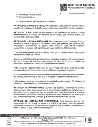 6. Prestando servicio militar.
7. En vacaciones, y
8. Suspendido en ejercicio de sus funciones.
ARTICULO 77. SERVICIO ACTIVO. Un empleado se encuentra en servicio activo,
cuando ejerce actualmente las funciones del empleo del cual ha tomado posesión.
ARTICULO 78. LA LICENCIA. Un empleado se encuentra en licencia cuando
transitoriamente se separa del ejercicio de su cargo, por solicitud propia, por
enfermedad o por maternidad.
ARTICULO 79. LICENCIA ORDINARIA. Los empleados tienen derecho a licencia
ordinaria a solicitud propia y sin sueldo, hasta por sesenta (60) días al año,
continuos o discontinuos. Si ocurre justa causa a juicio de la autoridad
competente, la licencia podrá prorrogarse hasta por treinta (30) días más.
El tiempo de la licencia ordinaria y de su prórroga no es computable para ningún
efecto como tiempo de servicio.
Cuando la solicitud de licencia ordinaria no obedezca a razones de fuerza mayor o
de caso fortuito, la autoridad competente decidirá sobre la oportunidad de
concederla, teniendo en cuenta las necesidades del servicio.
Toda solicitud de licencia ordinaria o de su prórroga, deberá elevarse por escrito,
acompañada de los documentos que la justifiquen, cuando se requieran.
Al concederse una licencia ordinaria el empleado podrá separarse inmediatamente
del servicio, salvo que en el acto que la conceda se determine fecha distinta.
La licencia no puede ser revocada por la autoridad que la concede. No obstante el
funcionario tiene el derecho de renunciar a ella.
ARTICULO 80. PROHIBICIONES. Durante las licencias ordinarias no podrán
desempeñarse otros cargos dentro de la administración pública. La violación de lo
dispuesto en el presente artículo, será sancionada disciplinariamente y el nuevo
nombramiento deberá ser revocado. Igualmente a los empleados en licencia les
está prohibida cualquiera actividad que implique intervención en política.
ARTICULO 81. LICENCIA POR ENFERMEDAD. Para autorizar licencia por
enfermedad se procederá de oficio o a solicitud de parte, pero se requerirá
siempre la certificación de incapacidad expedida por autoridad competente, es
decir, la EPS a la que se encuentre cotizando.

pdfMachine - is a pdf writer that produces quality PDF files with ease!
Get yours now!
27
“Thank you very much! I can use Acrobat Distiller or the Acrobat PDFWriter but I consider your
product a lot easier to use and much preferable to Adobe's" A.Sarras - USA

 