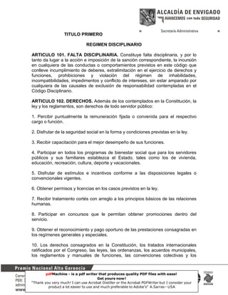 TITULO PRIMERO
REGIMEN DISCIPLINARIO
ARTICULO 101. FALTA DISCIPLINARIA. Constituye falta disciplinaria, y por lo
tanto da lugar a la acción e imposición de la sanción correspondiente, la incursión
en cualquiera de las conductas o comportamientos previstos en este código que
conlleve incumplimiento de deberes, extralimitación en el ejercicio de derechos y
funciones, prohibiciones y violación del régimen de inhabilidades,
incompatibilidades, impedimentos y conflicto de intereses, sin estar amparado por
cualquiera de las causales de exclusión de responsabilidad contempladas en el
Código Disciplinario.
ARTICULO 102. DERECHOS. Además de los contemplados en la Constitución, la
ley y los reglamentos, son derechos de todo servidor público:
1. Percibir puntualmente la remuneración fijada o convenida para el respectivo
cargo o función.
2. Disfrutar de la seguridad social en la forma y condiciones previstas en la ley.
3. Recibir capacitación para el mejor desempeño de sus funciones.
4. Participar en todos los programas de bienestar social que para los servidores
públicos y sus familiares establezca el Estado, tales como los de vivienda,
educación, recreación, cultura, deporte y vacacionales.
5. Disfrutar de estímulos e incentivos conforme a las disposiciones legales o
convencionales vigentes.
6. Obtener permisos y licencias en los casos previstos en la ley.
7. Recibir tratamiento cortés con arreglo a los principios básicos de las relaciones
humanas.
8. Participar en concursos que le permitan obtener promociones dentro del
servicio.
9. Obtener el reconocimiento y pago oportuno de las prestaciones consagradas en
los regímenes generales y especiales.
10. Los derechos consagrados en la Constitución, los tratados internacionales
ratificados por el Congreso, las leyes, las ordenanzas, los acuerdos municipales,
los reglamentos y manuales de funciones, las convenciones colectivas y los

pdfMachine - is a pdf writer that produces quality PDF files with ease!
Get yours now!
35
“Thank you very much! I can use Acrobat Distiller or the Acrobat PDFWriter but I consider your
product a lot easier to use and much preferable to Adobe's" A.Sarras - USA

 