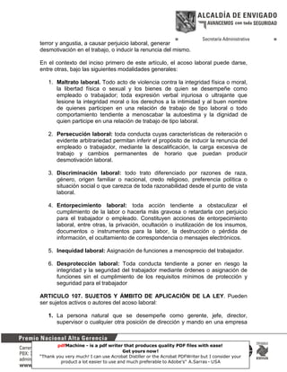 terror y angustia, a causar perjuicio laboral, generar
desmotivación en el trabajo, o inducir la renuncia del mismo.
En el contexto del inciso primero de este artículo, el acoso laboral puede darse,
entre otras, bajo las siguientes modalidades generales:
1. Maltrato laboral. Todo acto de violencia contra la integridad física o moral,
la libertad física o sexual y los bienes de quien se desempeñe como
empleado o trabajador; toda expresión verbal injuriosa o ultrajante que
lesione la integridad moral o los derechos a la intimidad y al buen nombre
de quienes participen en una relación de trabajo de tipo laboral o todo
comportamiento tendiente a menoscabar la autoestima y la dignidad de
quien participe en una relación de trabajo de tipo laboral.
2. Persecución laboral: toda conducta cuyas características de reiteración o
evidente arbitrariedad permitan inferir el propósito de inducir la renuncia del
empleado o trabajador, mediante la descalificación, la carga excesiva de
trabajo y cambios permanentes de horario que puedan producir
desmotivación laboral.
3. Discriminación laboral: todo trato diferenciado por razones de raza,
género, origen familiar o nacional, credo religioso, preferencia política o
situación social o que carezca de toda razonabilidad desde el punto de vista
laboral.
4. Entorpecimiento laboral: toda acción tendiente a obstaculizar el
cumplimiento de la labor o hacerla más gravosa o retardarla con perjuicio
para el trabajador o empleado. Constituyen acciones de entorpecimiento
laboral, entre otras, la privación, ocultación o inutilización de los insumos,
documentos o instrumentos para la labor, la destrucción o pérdida de
información, el ocultamiento de correspondencia o mensajes electrónicos.
5. Inequidad laboral: Asignación de funciones a menosprecio del trabajador.
6. Desprotección laboral: Toda conducta tendiente a poner en riesgo la
integridad y la seguridad del trabajador mediante órdenes o asignación de
funciones sin el cumplimiento de los requisitos mínimos de protección y
seguridad para el trabajador
ARTICULO 107. SUJETOS Y ÁMBITO DE APLICACIÓN DE LA LEY. Pueden
ser sujetos activos o autores del acoso laboral:
1. La persona natural que se desempeñe como gerente, jefe, director,
supervisor o cualquier otra posición de dirección y mando en una empresa

pdfMachine - is a pdf writer that produces quality PDF files with ease!
Get yours now!
39
“Thank you very much! I can use Acrobat Distiller or the Acrobat PDFWriter but I consider your
product a lot easier to use and much preferable to Adobe's" A.Sarras - USA

 